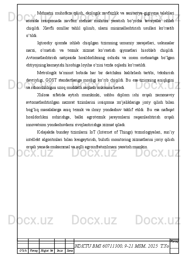 Mehnatni muhofaza qilish, ekologik xavfsizlik va sanitariya-gigiyena talablari
asosida   issiqxonada   xavfsiz   mehnat   muhitini   yaratish   bo‘yicha   tavsiyalar   ishlab
chiqildi.   Xavfli   omillar   tahlil   qilinib,   ularni   minimallashtirish   usullari   ko‘rsatib
o‘tildi.
Iqtisodiy   qismda   ishlab   chiqilgan   tizimning   umumiy   xarajatlari,   uskunalar
narxi,   o‘rnatish   va   texnik   xizmat   ko‘rsatish   qiymatlari   hisoblab   chiqildi.
Avtomatlashtirish   natijasida   hosildorlikning   oshishi   va   inson   mehnatiga   bo‘lgan
ehtiyojning kamayishi hisobiga loyiha o‘zini tezda oqlashi ko‘rsatildi.
Metrologik   ta’minot   bobida   har   bir   datchikni   kalibrlash   tartibi,   tekshirish
davriyligi,   GOST   standartlariga   mosligi   ko‘rib   chiqildi.   Bu   esa   tizimning   aniqligini
va ishonchliligini uzoq muddatli saqlash imkonini beradi.
Xulosa   sifatida   aytish   mumkinki,   ushbu   diplom   ishi   orqali   zamonaviy
avtomatlashtirilgan   nazorat   tizimlarini   issiqxona   xo‘jaliklariga   joriy   qilish   bilan
bog’liq   masalalarga   aniq   texnik   va   ilmiy   yondashuv   taklif   etildi.   Bu   esa   nafaqat
hosildorlikni   oshirishga,   balki   agrotexnik   jarayonlarni   raqamlashtirish   orqali
innovatsion yondashuvlarni rivojlantirishga xizmat qiladi.
Kelajakda   bunday   tizimlarni   IoT   (Internet   of   Things)   texnologiyalari,   sun’iy
intellekt   algoritmlari   bilan   kengaytirish,   bulutli   monitoring   xizmatlarini   joriy   qilish
orqali yanada mukammal va aqlli agroinfratuzilmani yaratish mumkin.
NDKTU BMI 60711300.  9-21 MSM . 2025  T.Yo Varoq
O‘lch Varaq Hujjat   № Imzo Sana 