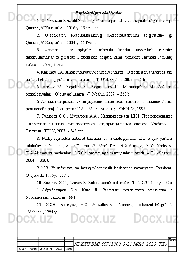 Foydalanilgan adabiyotlar :
1.   O‘zbekiston Respublikasininig « Yoshlarga oid davlat siyoati to`g`risida » gi
Qonuni, //“Хalq so‘zi”, 20 16  y.  1 5  sentabr
2.   O‘zbekiston   Respublikasininig   «Axborotlashtirish   to‘g`risida»   gi
Qonuni, //“Хalq so‘zi”, 2004 y. 11 fevral. 
3.   «Axborot   texnologiyalari   sohasida   kadrlar   tayyorlash   tizimini
takomillashtirish to‘g`risida» O‘zbekiston Respublikami Prezidenti Farmoni. // «Хalq
so‘zi», 2005 y., 3-iyun.
4. Karimov I.A. Jahon moliyaviy-iqtisodiy inqirozi, O‘zbekiston sharoitida uni
bartaraf etishning yo‘llari va choralari. – Т.:O‘zbekiston, 2009. – 56 b.
5.   Aripov   M.,   Begalov   B.,   Begimqulov   U.,   Mamarajabov   M..   Axborot
texnologiyalari:  O‘quv qo‘llanma. -T: Noshir, 2009. – 368 b.  
6. Aвтoмaтизиpoвaнныe инфopмaциoнныe тeхнoлoгии в экoнoмикe. / Пoд
peдaксиeй пpoф. Титopeнкo Г.A. - M.: Кoмпьютep, ЮНИТИ, 1998 г.
7.   Гулямoв   С.С.,   Мусaлиeв   A.A.,   Хaшимхoджaeв   Ш.И.   Пpoeктиpoвaниe
aвтoмaтизиpoвaнных   экoнoмичeских   инфopмaциoнных   систeм.   Учeбник.   -
Тaшкeнт: ТГЭУ, 2007, - 343 стp.
8.   Milliy   iqtisodda   axborot   tizimlari   va   texnologiyalari:   Oliy   o`quv   yurtlari
talabalari   uchun   uquv   qo`llanma   //   Mualliflar:   R.Х.Alimov,   B.Yu.Хodiyev,
K.A.Alimov va boshqalar.; S.S.G`ulomovning umumiy tahriri ostida. – Т.: «Sharq»,
2004. – 320 b.
9.   N.R.   Yusufbekov,   va   boshq.«Avtomatik   boshqarish   nazariyasi»   Toshkent.
O`qituvchi 1995y. -217-b.
10. N a z a rov   X . N .,  Jur a y e v   R .  Robotot e xni k   si s t e m alar. T.: TDTU 2004y. - 50b
11. A бдуб a ки po в   С .A   Ким   Л .   Pa звити e   т e пличн o г o   х o зяйств a   в
Узб e кист a н e  Т a шк e нт  1991
12.   X.CH.   Bo‘riyev,   A.G.   Abdullayev.   “Tomorqa   sabzavotchiligi”   T
“Mehnat”, 1994 yil
NDKTU BMI 60711300.  9-21 MSM . 2025  T.Yo Varoq
O‘lch Varaq Hujjat   № Imzo Sana 