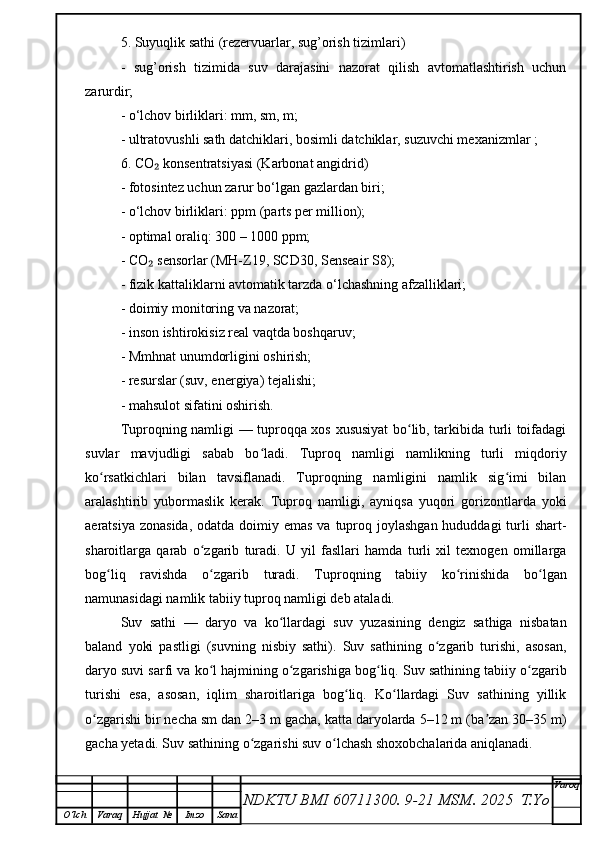 5. Suyuqlik sathi (rezervuarlar, sug’orish tizimlari)
-   sug’orish   tizimida   suv   darajasini   nazorat   qilish   avtomatlashtirish   uchun
zarurdir;
- o‘lchov birliklari: mm, sm, m;
- ultratovushli sath datchiklari, bosimli datchiklar, suzuvchi mexanizmlar ;
6. CO  konsentratsiyasi (Karbonat angidrid)₂
- fotosintez uchun zarur bo‘lgan gazlardan biri;
- o‘lchov birliklari: ppm (parts per million);
- optimal oraliq: 300 – 1000 ppm;
- CO  sensorlar (MH-Z19, SCD30, Senseair S8);
₂
- fizik kattaliklarni avtomatik tarzda o‘lchashning afzalliklari;
- doimiy monitoring va nazorat;
- inson ishtirokisiz real vaqtda boshqaruv;
- Mmhnat unumdorligini oshirish;
- resurslar (suv, energiya) tejalishi;
- mahsulot sifatini oshirish.
Tuproqning namligi — tuproqqa xos xususiyat bo lib, tarkibida turli toifadagi	
ʻ
suvlar   mavjudligi   sabab   bo ladi.   Tuproq   namligi   namlikning   turli   miqdoriy	
ʻ
ko rsatkichlari   bilan   tavsiflanadi.   Tuproqning   namligini   namlik   sig imi   bilan	
ʻ ʻ
aralashtirib   yubormaslik   kerak.   Tuproq   namligi,   ayniqsa   yuqori   gorizontlarda   yoki
aeratsiya zonasida,  odatda  doimiy emas  va tuproq joylashgan hududdagi  turli  shart-
sharoitlarga   qarab   o zgarib   turadi.   U   yil   fasllari   hamda   turli   xil   texnogen   omillarga	
ʻ
bog liq   ravishda   o zgarib   turadi.   Tuproqning   tabiiy   ko rinishida   bo lgan	
ʻ ʻ ʻ ʻ
namunasidagi namlik tabiiy tuproq namligi deb ataladi. 
Suv   sathi   —   daryo   va   ko llardagi   suv   yuzasining   dengiz   sathiga   nisbatan	
ʻ
baland   yoki   pastligi   (suvning   nisbiy   sathi).   Suv   sathining   o zgarib   turishi,   asosan,	
ʻ
daryo suvi sarfi va ko l hajmining o zgarishiga bog liq. Suv sathining tabiiy o zgarib	
ʻ ʻ ʻ ʻ
turishi   esa,   asosan,   iqlim   sharoitlariga   bog liq.   Ko llardagi   Suv   sathining   yillik	
ʻ ʻ
o zgarishi bir necha sm dan 2–3 m gacha, katta daryolarda 5–12 m (ba zan 30–35 m)	
ʻ ʼ
gacha yetadi. Suv sathining o zgarishi suv o lchash shoxobchalarida aniqlanadi.	
ʻ ʻ
NDKTU BMI 60711300.  9-21 MSM . 2025  T.Yo Varoq
O‘lch Varaq Hujjat   № Imzo Sana 