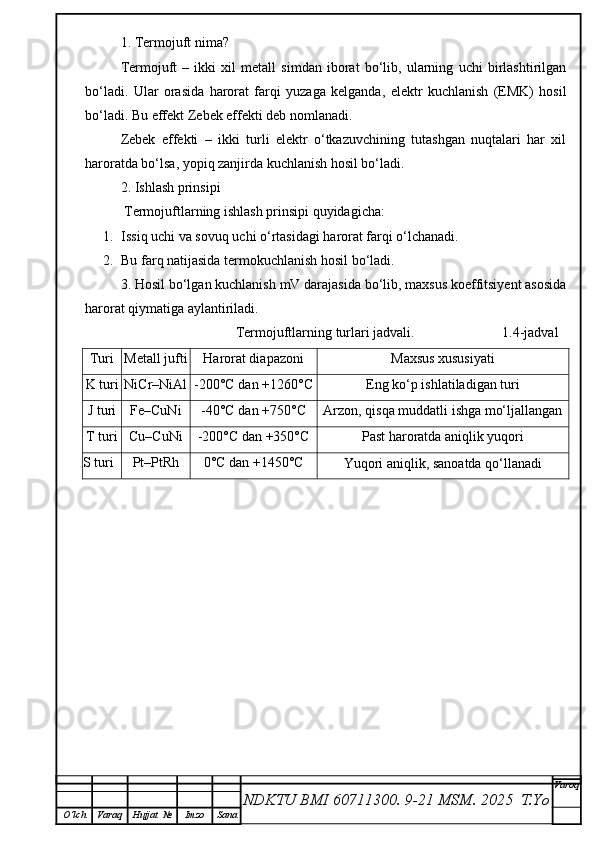 1. Termojuft nima?
Termojuft   –   ikki   xil   metall   simdan   iborat   bo‘lib,   ularning   uchi   birlashtirilgan
bo‘ladi.   Ular   orasida   harorat   farqi   yuzaga   kelganda,   elektr   kuchlanish   (EMK)   hosil
bo‘ladi. Bu effekt Zebek effekti deb nomlanadi.
Zebek   effekti   –   ikki   turli   elektr   o‘tkazuvchining   tutashgan   nuqtalari   har   xil
haroratda bo‘lsa, yopiq zanjirda kuchlanish hosil bo‘ladi.
2. Ishlash prinsipi
 Termojuftlarning ishlash prinsipi quyidagicha:
1. Issiq uchi va sovuq uchi o‘rtasidagi harorat farqi o‘lchanadi.
2. Bu farq natijasida termokuchlanish hosil bo‘ladi.
3. Hosil bo‘lgan kuchlanish mV darajasida bo‘lib, maxsus koeffitsiyent asosida
harorat qiymatiga aylantiriladi.
                                           Termojuftlarning turlari jadvali.                         1.4-jadval
Turi Metall jufti Harorat diapazoni Maxsus xususiyati
K turi NiCr–NiAl -200°C dan +1260°C
Eng ko‘p ishlatiladigan turi
J turi Fe–CuNi -40°C dan +750°C
Arzon, qisqa muddatli ishga mo‘ljallangan
T turi Cu–CuNi -200°C dan +350°C Past haroratda aniqlik yuqori
S turi Pt–PtRh 0°C dan +1450°C
Yuqori aniqlik, sanoatda qo‘llanadi
NDKTU BMI 60711300.  9-21 MSM . 2025  T.Yo Varoq
O‘lch Varaq Hujjat   № Imzo Sana 