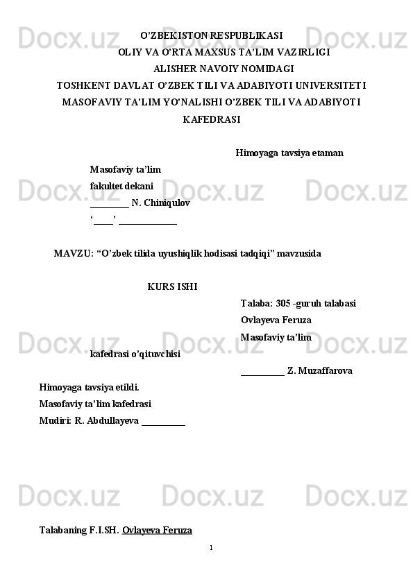 O’ZBEKISTON RESPUBLIKASI
OLIY VA O’RTA MAXSUS TA’LIM VAZIRLIGI
ALISHER NAVOIY NOMIDAGI
TOSHKENT DAVLAT O’ZBEK TILI VA ADABIYOTI UNIVERSITETI
MASOFAVIY TA’LIM YO’NALISHI O’ZBEK TILI VA ADABIYOTI
KAFEDRASI
Himoyaga tavsiya etaman
                     Masofaviy ta’lim 
                     fakultet dekani
                     ________ N. Chiniqulov
                     ‘____’ ____________
MAVZU: “ O’zbek tilida uyushiqlik hodisasi tadqiqi ” mavzusida 
KURS ISHI
Talaba: 305 -guruh talabasi 
Ovlayeva Feruza
Masofaviy ta’lim 
                     kafedrasi o’qituvchisi
_________ Z. Muzaffarova
Himoyaga tavsiya etildi. 
Masofaviy ta’lim kafedrasi 
Mudiri: R. Abdullayeva _________
         
            
Talabaning F.I.SH.  Ovlayeva Feruza
1 