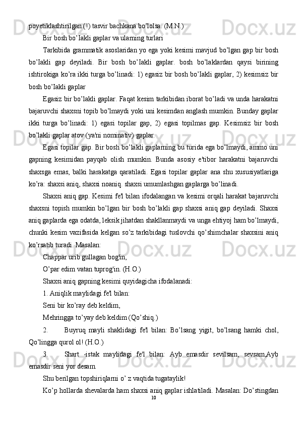 poyetiklashtirilgan (!) tasvir bachkana bo’lolsa. (M.N.)
Bir bosh bo’Iakli gaplar va ularning turlari
Tarkibida grammatik asoslaridan yo ega yoki kesimi mavjud bo’lgan gap bir bosh
bo’Iakli   gap   deyiladi.   Bir   bosh   bo’Iakli   gaplar.   bosh   bo’laklardan   qaysi   birining
ishtirokiga ko’ra ikki turga bo’linadi: 1) egasiz bir bosh bo’Iakli gaplar, 2) kesimsiz bir
bosh bo’Iakli gaplar
Egasiz bir bo’lakli gaplar. Faqat kesim tarkibidan iborat bo’ladi va unda harakatni
bajaruvchi shaxsni topib bo’lmaydi yoki uni kesimdan anglash mumkin. Bunday gaplar
ikki   turga   bo’linadi:   1)   egasi   topilar   gap,   2)   egasi   topilmas   gap.   Kesimsiz   bir   bosh
bo’lakli gaplar atov (ya'ni nominativ) gaplar.
Egasi topilar gap. Bir bosh bo’lakli gaplarning bu turida ega bo’lmaydi, ammo uni
gapning   kesimidan   payqab   olish   mumkin.   Bunda   asosiy   e'tibor   harakatni   bajaruvchi
shaxsga   emas,   balki   harakatga   qaratiladi.   Egasi   topilar   gaplar   ana   shu   xususiyatlariga
ko’ra: shaxsi aniq, shaxsi noaniq. shaxsi umumlashgan gaplarga bo’linadi.
Shaxsi aniq gap. Kesimi fe'l bilan ifodalangan va kesimi orqali harakat bajaruvchi
shaxsni  topish  mumkin bo’lgan  bir   bosh  bo’lakli   gap shaxsi   aniq gap  deyiladi.  Shaxsi
aniq gaplarda ega odatda, leksik jihatdan shakllanmaydi va unga ehtiyoj ham bo’lmaydi,
chunki   kesim  vazifasida   kelgan  so’z  tarkibidagi  tuslovchi  qo’shimchalar  shaxsini  aniq
ko’rsatib turadi. Masalan:
Chappar urib gullagan bog'in,
O’par edim vatan tuprog'in. (H.O.)
Shaxsi aniq gapning kesimi quyidagicha ifodalanadi: 
1. Aniqlik maylidagi fe'l bilan:
Seni bir ko’ray deb keldim,
Mehringga to’yay deb keldim (Qo’shiq.)
2. Buyruq   mayli   shaklidagi   fe'l   bilan:   Bo’lsang   yigit,   bo’lsang   hamki   chol,
Qo’lingga qurol ol! (H.O.)
3. Shart   -istak   maylidagi   fe'l   bilan:   Ayb   emasdir   sevilsam,   sevsam,Ayb
emasdir seni yor desam.
Shu berilgan topshiriqlarni o’ z vaqtida tugataylik!
Ko’p hollarda shevalarda ham shaxsi aniq gaplar ishlatiladi. Masalan: Do’stingdan
10 