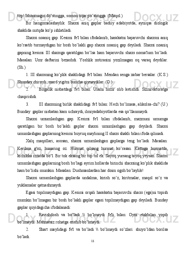 top! Ishonmagin do’stingga, somon tiqar po’stingga. (Maqol.)
Bir   hangomalashaylik.   Shaxsi   aniq   gaplar   badiiy   adabiyotda,   ayniqsa   diologik
shaklida nutqda ko’p ishlatiladi.
Shaxsi noaniq gap. Kesimi fe'l bilan ifodalanib, harakatni bajaruvchi shaxsni aniq
ko’rsatib turmaydigan bir bosh bo’lakli gap shaxsi  noaniq gap deyiladi. Shaxsi  noaniq
gapning   kesimi   III   shaxsga   qaratilgan   bo’lsa   ham   bajaruvchi   shaxs   noma'lum   bo’ladi.
Masalan:   Umr   daftarini   bezashdi.   Yoshlik   xotirasini   yozilmagan   oq   varaq   deydilar.
(Sh.)
1. III shaxsning ko’plik shaklidagi fe'l bilan: Mendan senga xabar bersalar. (K.S.)
Shunday chiroyli, mard yigitni buncha qiynaydilar. (O.)
2. Birgalik   nisbatdagi   fe'l   bilan:   Ulami   hozir   olib   ketishdi.   Siznirektoratga
chaqirishdi.
3. III shaxsning birlik shaklidagi fe'l bilan: Hech bo’lmasa, alikolsa-chi? (U.)
Bunday  gaplar nisbatan kam uchraydi, ilmiyadabiyotlarda esa qo’llanmaydi.
Shaxsi   umumlashgan   gap.   Kesimi   fe'l   bilan   ifodalanib,   mazmuni   umumga
qaratilgan   bir   bosh   bo’lakli   gaplar   shaxsi   umumlashgan   gap   deyiladi.   Shaxsi
umumlashgan gaplarning kesimi buyruq maylining II shaxs shakli bilan ifoda qilinadi.
Xalq   maqollari,   asosan,   shaxsi   umumlashgan   gaplarga   teng   bo’ladi.   Masalan:
Kerilma   g'oz,   hunaring   oz.   Hurmat   qilsang   hurmat   ko’rasan.   Kattaga   hurmatda,
kichikka izzatda bo’l. Bir tok eksang bir tup tol ek. Sayoq yursang tayoq yeysan. Shaxsi
umumlashgan gaplarning bosh bo’lagi ayrim hollarda birinchi shaxsing ko’plik shaklida
ham bo’lishi mumkin. Masalan: Dushmanlardan har doim ogoh bo’laylik!
Shaxsi   umumlashgan   gaplarda   undalma,   kirish   so’z,   kiritmalar,   maqol   so’z   va
yuklamalar qatnashmaydi.
Egasi  topilmaydigan gap. Kesimi  orqali harakatni bajaruvchi shaxs  (ega)ni topish
mumkin bo’lmagan bir bosh bo’lakli gaplar egasi topilmaydigan gap deyiladi. Bunday
gaplar quyidagicha ifodalanadi:
1. Ravishdosh   va   bo’ladi   \\   bo’lmaydi   fe'li   bilan:   Oyni   etakbilan   yopib
bo’lmaydi. Mehnatsiz rohatga erishib bo’lmaydi.
2. Shart   maylidagi   fe'l   va   bo’ladi   \\   bo’lmaydi   so’zlari:   shuyo’ldan   borilsa
bo’ladi.
11 