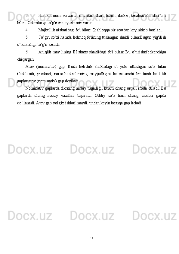 3. Harakat nomi va zarur, mumkin, shart, lozim, darker, kerakso’zlaridan biri
bilan: Odamlarga to’g'risini aytishimiz zarur.
4. Majhullik nisbatidagi fe'l bilan: Qishloqqa bir soatdan keyinkirib boriladi.
5. To’g'ri so’zi hamda kelmoq fe'lining tuslangan shakli bilan:Bugun yig'ilish
o’tkazishga to’g'ri keladi.
6. Aniqlik may lining III shaxs  shaklidagi  fe'l bilan:  Bu o’tirishnibekorchiga
chiqargan.
Atov   (nominativ)   gap.   Bosh   kelishik   shaklidagi   ot   yoki   otlashgan   so’z   bilan
ifodalanib,   predmet,   narsa-hodisalarning   mayjudligini   ko’rsatuvchi   bir   bosh   bo’lakli
gaplar atov (nominativ) gap deyiladi.
Nominativ gaplarda fikrning nisbiy tugalligi, hukm ohang orqali ifoda etiladi. Bu
gaplarda   ohang   asosiy   vazifani   bajaradi.   Oddiy   so’z   ham   ohang   sababli   gapda
qo’llanadi. Atov gap yolg'iz ishlatilmaydi, undan keyin boshqa gap keladi.
12 