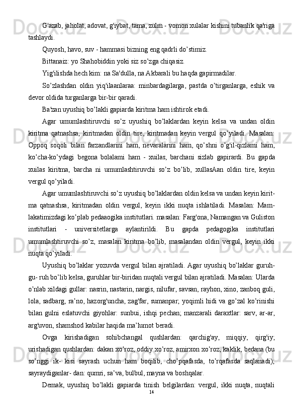 G'azab, jaholat, adovat, g'iybat, tama, zulm - vomon xulalar kishini tubanlik qa'riga
tashlaydi.
Quyosh, havo, suv - hammasi bizning eng qadrli do’stimiz.
Bittanaiz: yo Shahobiddin yoki siz so’zga chiqasiz.
Yig'ilishda hech kim: na Sa'dulla, na Akbarali bu haqda gapirmadilar.
So’zlashdan   oldin   yiq'ilaanlaraa:   minbardagilarga,   pastda   o’tirganlarga,   eshik   va
devor oldida turganlarga bir-bir qaradi.
Ba'zan uyushiq bo’lakli gapiarda kiritma ham ishtirok etadi.
Agar   umumlashtiruvchi   so’z   uyushiq   bo’laklardan   keyin   kelsa   va   undan   oldin
kiritma   qatnashsa,   kiritmadan   oldin   tire,   kiritmadan   keyin   vergul   qo’yiladi.   Masalan:
Oppoq   soqoli   bilan   farzandlarini   ham,   nevaralarini   ham,   qo’shni   o’g'il-qizlami   ham,
ko’cha-ko’ydagi   begona   bolalami   ham   -   xuilas,   barchani   sizlab   gapirardi.   Bu   gap da
xuilas   kiritma,   barcha   ni   umumlashtiruvchi   so’z   bo’lib,   xullasAan   oldin   tire,   keyin
vergul qo’yiladi.
Agar umumlashtiruvchi so’z uyushiq bo’laklardan oldin kelsa va undan keyin kirit -
ma   qatnashsa,   kiritmadan   oldin   vergul,   keyin   ikki   nuqta   ishlatiladi.   Masalan:   Mam-
lakatimizdagi ko’plab pedaaogika institutlari. masalan: Farg'ona, Namangan va Guliston
institutlari   -   universitetlarga   aylantirildi.   Bu   gapda   pedagogika   institutlari
umumlashtiruvchi   so’z,   masalan   kiritma   bo’lib,   masalandan   oldin   vergul,   keyin   ikki
nuqta qo’yiladi.
Uyushiq  bo’laklar   yozuvda  vergul   bilan   ajratiladi.  Agar  uyushiq   bo’laklar   guruh-
gu- ruh bo’lib kelsa, guruhlar bir-biridan nuqtali vergul bilan ajratiladi. Masalan: Ularda
o’nlab xildagi gullar: nasrin, nastarin, nargis, nilufar, savsan, rayhon, xino, zanboq guli,
lola, sadbarg, ra’no, hazorg'uncha, zag'far, sumanpar; yoqimli hidi va go’zal ko’rinishi
bilan   gulni   eslatuvchi   giyohlar:   sunbui,   ishqi   pechan;   manzarali   daraxtlar:   sarv,   ar-ar,
arg'uvon, shamshod kabilar haqida ma’lumot beradi.
Ovga   kirishadigan   sohibchangal   qushlardan:   qarchig'ay,   miqqiy,   qirg'iy;
urishadigan qushlardan: dakan xo’roz, oddiy xo’roz, amirxon xo’roz, kaklik, bedana (bu
so’nggi   ik-   kisi   sayrash   uchun   ham   boqilib,   cho’pqafasda,   to’rqafasda   saqlanadi);
sayraydiganlar- dan: qumri, sa’va, bulbul, mayna va boshqalar.
Demak,   uyushiq   bo’lakli   gapiarda   tinish   belgilardan:   vergul,   ikki   nuqta,   nuqtali
14 