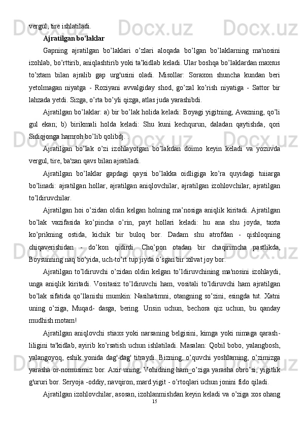 ver gul, tire ishlatiladi.
Ajratilgan bo’laklar
Gapning   ajratilgan   bo’laklari   o’zlari   aloqada   bo’lgan   bo’laklarning   ma'nosini
izohlab, bo’rttirib, aniqlashtirib yoki ta’kidlab keladi. Ular boshqa bo’laklardan maxsus
to’xtam   bilan   ajralib   gap   urg'usini   oladi.   Misollar:   Soraxon   shuncha   kundan   beri
yetolmagan   niyatga   -   Roziyani   avvalgiday   shod,   go’zal   ko’rish   niyatiga   -   Sattor   bir
lahzada yetdi. Sizga, o’rta bo’yli qizga, atlas juda yarashibdi.
Ajratilgan bo’laklar: a) bir bo’lak holida keladi: Boyagi yigitning, Avazning, qo’li
gul   ekan;   b)   birikmali   holda   keladi:   Shu   kuni   kechqurun,   daladan   qaytishda,   qori
Sidiqjonga hamroh bo’lib qolibdj. .
Ajratilgan   bo’lak   o’zi   izohlayotgan   bo’lakdan   doimo   keyin   keladi   va   yozuvda
vergul, tire, ba'zan qavs bilan ajratiladi.
Ajratilgan   bo’laklar   gapdagi   qaysi   bo’lakka   oidligiga   ko’ra   quyidagi   tuiiarga
bo’linadi:   ajratilgan   hollar,   ajratilgan   aniqlovchilar,   ajratilgan   izohlovchilar,   ajratilgan
to’ldiruvchilar.
Ajratilgan hoi  o’zidan oldin kelgan holning ma’nosiga aniqlik kiritadi. Ajratilgan
bo’lak   vazifasida   ko’pincha   o’rin,   payt   hollari   keladi:   hu   ana   shu   joyda,   taxta
ko’prikning   ostida,   kichik   bir   buloq   bor.   Dadam   shu   atrofdan   -   qishloqning
chiqaverishidan   -   do’kon   qidirdi.   Cho’pon   otadan   bir   chaqirimcha   pastlikda,
Boysunning naq bo’yida, uch-to’rt tup jiyda o’sgan bir xilvat joy bor.
Ajratilgan   to’ldiruvchi   o’zidan   oldin   kelgan   to’ldiruvchining   ma'nosini   izohlaydi,
unga   aniqlik   kiritadi.   Vositasiz   to’ldiruvchi   ham,   vositali   to’ldiruvchi   ham   ajratilgan
bo’lak   sifatida   qo’llanishi   mumkin:   Nasihatimni,   otangning   so’zini,   esingda   tut.   Xatni
uning   o’ziga,   Muqad-   dasga,   bering.   Unsin   uchun,   bechora   qiz   uchun,   bu   qanday
mudhish motam!
Ajratilgan   aniqlovchi   stiaxs   yoki   narsaning   belgisini,   kimga   yoki   nimaga   qarash -
liligini   ta'kidlab,  ayirib  ko’rsatish  uchun  ishlatiladi.  Masalan:   Qobil  bobo,  yalangbosh,
yalangoyoq,   eshik   yonida   dag'-dag'   titraydi.   Bizning,   o’quvchi   yoshlarning,   o’zimizga
yarasha or-nomusimiz bor. Axir uning, Vohidning ham_o’ziga yarasha obro’si, yigitlik
g'ururi bor. Seryoja -oddiy, navqiron, mard yigit - o’rtoqlari uchun jonini fido qiladi.
Ajratilgan izohlovchilar, asosan, izohlanmishdan keyin keladi va o’ziga xos ohang
15 