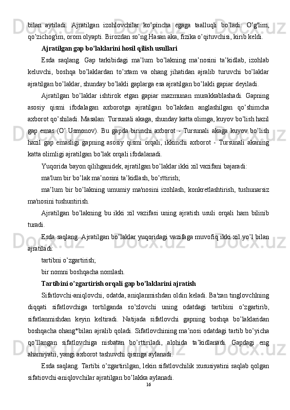 bilan   aytiladi.   Ajratilgan   izohlovchilar   ko’pincha   egaga   taalluqli   bo’ladi:   O’g'lim,
qo’zichog'im, orom olyapti. Birozdan so’ng Hasan aka, fizika o’qituvchisi, kirib keldi.
Ajratilgan gap bo’laklarini hosil qilish usullari
Esda   saqlang.   Gap   tarkibidagi   ma’lum   bo’lakning   ma’nosini   ta’kidlab,   izohlab
keluvchi,   boshqa   bo’laklardan   to’xtam   va   ohang   jihatidan   ajralib   turuvchi   bo’laklar
ajratilgan bo’laklar, shunday bo’lakli gaplarga esa ajratilgan bo’lakli gapiar deyiladi.
Ajratilgan   bo’laklar   ishtirok   etgan   gapiar   mazmunan   murakkablashadi.   Gapning
asosiy   qismi   ifodalagan   axborotga   ajratilgan   bo’lakdan   anglashilgan   qo’shimcha
axborot qo’shiladi. Masalan: Tursunali akaga, shunday katta olimga, kuyov bo’lish hazil
gap   emas   (O’.Usmonov).   Bu   gapda   birinchi   axborot   -   Tursunali   akaga   kuyov   bo’lish
hazil   gap   emasligi   gapning   asosiy   qismi   orqali,   ikkinchi   axborot   -   Tursunali   akaning
katta olimligi ajratilgan bo’lak orqali ifodalanadi.
Yuqorida bayon qilihganidek, ajratilgan bo’laklar ikki xil vazifani bajaradi:
ma'lum bir bo’lak ma’nosini ta’kidlash, bo’rttirish;
ma’lum   bir   bo’lakning   umumiy   ma'nosini   izohlash,   konkretlashtirish,   tushunarsiz
ma'nosini tushuntirish.
Ajratilgan   bo’lakning   bu   ikki   xil   vazifasi   uning   ajratish   usuli   orqali   ham   bilinib
turadi.
Esda saqlang. Ajratilgan bo’laklar yuqoridagi vazifaga muvofiq ikki xil yo’l bilan
ajratiladi:
tartibni o’zgartirish;
bir nomni boshqacha nomlash.
Tartibini o’zgartirish orqali gap bo’laklarini ajratish
Sifatlovchi-aniqlovchi, odatda, aniqlanmishdan oldin keladi. Ba'zan tinglovchlning
diqqati   sifatlovchiga   tortilganda   so’zlovchi   uning   odatdagi   tartibini   o’zgartirib,
sifatlanmishdan   keyin   keltiradi.   Natijada   sifatlovchi   gapning   boshqa   bo’laklaridan
boshqacha ohang*bilan ajralib qoladi. Sifatlovchining ma’nosi odatdagi tartib bo’yicha
qo’llangan   sifatlovchiga   nisbatan   bo’rttiriladi,   alohida   ta’kidlanadi.   Gapdagi   eng
ahamiyatii, yangi axborot tashuvchi qismga aylanadi.
Esda saqlang. Tartibi o’zgartirilgan, lekin sifatlovchilik xususiyatini saqlab qolgan
sifatiovchi-aniqlovchilar ajratilgan bo’lakka aylanadi.
16 