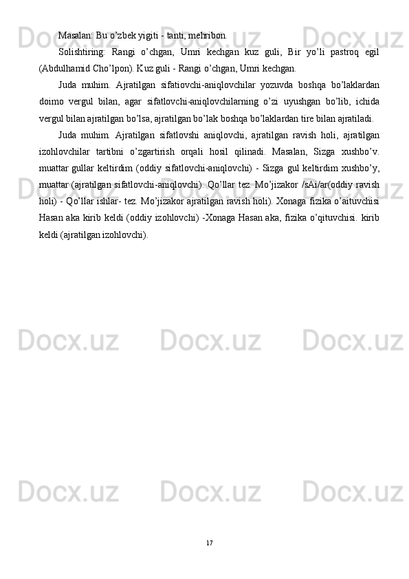 Masalan: Bu o’zbek yigiti - tanti, mehribon.
Solishtiring:   Rangi   o’chgan,   Umri   kechgan   kuz   guli,   Bir   yo’li   pastroq   egil
(Abdulhamid Cho’lpon). Kuz guli - Rangi o’chgan, Umri kechgan.
Juda   muhim.   Ajratilgan   sifatiovchi-aniqlovchilar   yozuvda   boshqa   bo’laklardan
doimo   vergul   bilan,   agar   sifatlovchi-aniqlovchilarning   o’zi   uyushgan   bo’lib,   ichida
vergul bilan ajratilgan bo’lsa, ajratilgan bo’lak boshqa bo’laklardan tire bilan ajratiladi.
Juda   muhim.   Ajratilgan   sifatlovshi   aniqlovchi,   ajratilgan   ravish   holi,   ajratilgan
izohlovchilar   tartibni   o’zgartirish   orqali   hosil   qilinadi.   Masalan,   Sizga   xushbo’v.
muattar   gullar  keltirdim   (oddiy  sifatlovchi-aniqlovchi)   -  Sizga gul   keltirdim   xushbo’y,
muattar (ajratilgan sifatlovchi-aniqlovchi). Qo’llar tez. Mo’jizakor /sAi/ar(oddiy ravish
holi) - Qo’llar ishlar- tez. Mo’jizakor ajratilgan ravish holi). Xonaga fizika o’aituvchisi
Hasan aka kirib keldi (oddiy izohlovchi) -Xonaga Hasan aka, fizika o’qituvchisi. kirib
keldi (ajratilgan izohlovchi).
17 