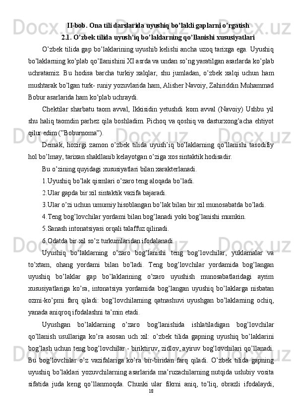 II-bob. Ona tili darslarida uyushiq bo’lakli gaplarni o’rgatish
2.1. O’zbek tilida uyush’iq bo’laklarning qo’llanishi xususiyatlari
O’zbek tilida gap bo’laklarining uyushib kelishi  ancha uzoq tarixga ega. Uyushiq
bo’laklarning ko’plab qo’llanishini XI asrda va undan so’ng yaratilgan asarlarda ko’plab
uchratamiz.   Bu   hodisa   barcha   turkiy   xalqlar,   shu   jumladan,   o’zbek   xalqi   uchun   ham
mushtarak bo’lgan turk- runiy yozuvlarida ham, Alisher Navoiy, Zahiriddin Muhammad
Bobur asarlarida ham ko’plab uchraydi.
Chektilar   sharbatu   taom   avval,   Ikkisidin   yetushdi   kom   avval   (Navoiy)   Ushbu   yil
shu haliq taomdin parhez qila boshladim. Pichoq va qoshiq va dasturxong’acha ehtiyot
qilur edim (”Boburnoma”).
Demak,   hozirgi   zamon   o’zbek   tilida   uyush’iq   bo’laklarning   qo’llanishi   tasodifiy
hol bo’lmay, tarixan shakllanib kelayotgan o’ziga xos sintaktik hodisadir.
Bu o’zining quyidagi xususiyatlari bilan xarakterlanadi.
1.Uyushiq bo’lak qismlari o’zaro teng aloqada bo’ladi.
2.Ular gapda bir xil sintaktik vazifa bajaradi.
3.Ular o’zi uchun umumiy hisoblangan bo’lak bilan bir xil munosabatda bo’ladi.
4.Teng bog’lovchilar yordami bilan bog’lanadi yoki bog’lanishi mumkin.
5.Sanash intonatsiyasi orqali talaffuz qilinadi.
6.Odatda bir xil so’z turkumlaridan ifodalanadi.
Uyushiq   bo’laklarning   o’zaro   bog’lanishi   teng   bog’lovchilar,   yuklamalar   va
to’xtam,   ohang   yordami   bilan   bo’ladi.   Teng   bog’lovchilar   yordamida   bog’langan
uyushiq   bo’laklar   gap   bo’laklarining   o’zaro   uyushish   munosabatlaridagi   ayrim
xususiyatlariga   ko’ra,   intonatsiya   yordamida   bog’langan   uyushiq   bo’laklarga   nisbatan
ozmi-ko’pmi   farq   qiladi:   bog’lovchilarning   qatnashuvi   uyushgan   bo’laklarning   ochiq,
yanada aniqroq ifodalashni ta’min etadi.
Uyushgan   bo’laklarning   o’zaro   bog’lanishida   ishlatiladigan   bog’lovchilar
qo’llanish   usullariga   ko’ra   asosan   uch   xil:   o’zbek   tilida   gapning   uyushiq   bo’laklarini
bog’lash uchun teng bog’lovchilar - biriktiruv, zidlov, ayiruv bog’lovchilari qo’llanadi.
Bu   bog’lovchilar   o’z   vazifalariga   ko’ra   bir-biridan   farq   qiladi.   O’zbek   tilida   gapning
uyushiq bo’laklari yozuvchilarning asarlarida ma’ruzachilarning nutqida uslubiy vosita
sifatida   juda   keng   qo’llanmoqda.   Chunki   ular   fikrni   aniq,   to’liq,   obrazli   ifodalaydi,
18 