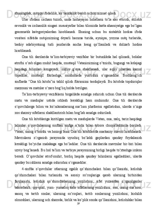 shuningdek, nutqqa ifodalilik, ko’tarinkilik berish uchun xizmat qiladi.
Ular   ifodani   ixcham   tuzish,   unda   hishayajon   holatlarni   to’la   aks   ettirish,   stilistik
ravonlik va ixchamlik singari xususiyatlar bilan tilimizda katta ahamiyatga ega bo’lgan
grammatik   kategoriyalardan   hisoblanadi.   Shuning   uchun   bu   sintaktik   hodisa   ifoda
vositasi   sifatida   nutqimizning   deyarli   hamma   turida,   ayniqsa,   yozma   nutq   turlarida,
badiiy   adabiyotning   turli   janrlarida   ancha   keng   qo’llaniladi   va   dolzarb   hodisa
hisoblanadi.
Ona   tili   darslarida   ta’lim-tarbiyaviy   vazifalar   bir   butunlikda   hal   qilinadi,   bolalar
atrofni o’rab olgan muhit haqida, mustaqil Vatanimizning o’tmishi, bugungi va kelajagi
haqidagi   bilimlari   kengayadi;   milliy   g’oya   shakllanadi,   ular   aqliy   jihatdan   kamol
topadilar,   mustaqil   fikrlashga,   mushohada   yuritishni   o’rganadilar.   Boshlang’ich
sinflarda “Ona tili kitobi”ni  tahlil  qilish fikrimizni  tasdiqlaydi. Bu kitobda topshiriqlar
mazmuni va matnlar o’zaro bog’liq holda berilgan.
Ta’lim-tarbiyaviy vazifalarni birgalikda amalga oshirish uchun Ona tili  darslarida
matn   va   mashqlar   ustida   ishlash   kerakligi   ham   muhimdir.   Ona   tili   darslarida
o’quvchilarga   bilim   va   ko’nikmalarning   ma’lum   jihatlarini   egallatishni,   ularda   o’ziga
xos shaxsiy sifatlarni shakllantirish bilan bog’lab amalga oshiriladi.
Ona tili kitoblariga kiritilgan matn va mashqlarda Vatan, ona, xalq, tarix haqidagi
bilimlar   o’quvchilarning   sinfdan   sinfga   o’tishi   bilan   tobora   chuqurlashtirila   boriladi.
Vatan, uning o’tmishi va hozirgi kuni Ona tili kitoblarida markaziy mavzu hisoblanadi.
Mavzularni   o’rganish   jarayonida   uyushiq   bo’lakli   gaplardan   qanday   foydalanish
kerakligi   bo’yicha   malakaga   ega   bo’ladilar.   Ona   tili   darslarida   mavzular   bir-biri   bilan
uzviy bog’lanadi. Bu hol ta’lim va tarbiya jarayonining birligi haqida to’xtashga imkon
beradi.   O’quvchilar   atrof-muhit,   borliq   haqida   qanday   bilimlarni   egallashlari,   ularda
qanday bu ishlarni amalga oshirishni o’rganadilar.
4-sinfda   o’quvchilar   otlarning   egalik   qo’shimchalari   bilan   qo’llanishi,   kelishik
qo’shimchalari   bilan   turlanishi   va   asosiy   so’roqlariga   qarab   ularning   birbiridan
farqlanishi,   kelishik   qo’shimchalarining   yozilishini;   sifat   yuzasidan   o’rganilganlar
takrorlanib,   qip-qizil,   yum-   yumaloq   kabi   sifatlarning   yozilishini;   son,   uning   ma’nosi,
sanoq   va   tartib   sonlar,   ularning   so’roqlari,   tartib   sonlarning   yozilishini;   kishilik
olmoshlari, ularning uch shaxsda, birlik va ko’plik sonda qo’llanishini, kelishiklar bilan
19 