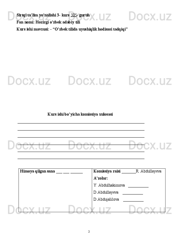 Sirtqi ta’lim yo’nalishi 3- kurs  305 - guruh 
Fan nomi: Hozirgi o’zbek adabiy tili 
Kurs ishi mavzusi: - “O’zbek tilida uyushiqlik hodisasi tadqiqi”
Kurs ishi bo’yicha komissiya xulosasi 
 ______________________________________________________________
 ______________________________________________________________
 ______________________________________________________________
 ______________________________________________________________
 ______________________________________________________________
 ______________________________________________________________
Himoya qilgan sana  ___ ___ ______ Komissiya raisi  _______R. Abdullayeva
A’zolar:
Y. Abdulhakimova   __________
D.Abdullayeva    __________
D.Abdujalilova     __________
2 