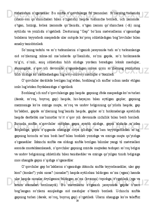 turlanishini   o’rganadilar.   Bu   sinfda   o’quvchilarga   fel   zamonlari:   fe’llarning   tuslanishi
(shaxs-son   qo’shimchalari   bilan   o’zgarishi)   haqida   tushuncha   beriladi,   uch   zamonda:
o’tgan,   hozirgi,   kelasi   zamonda   qo’llanishi,   o’tgan   zamon   qo’shimchasi   (-di)   ning
aytilishi   va   yozilishi   o’rgatiladi.   Dasturning   “Gap”   bo’limi   materiallarini   o’rganishga
bolalarni   tayyorlash   maqsadida   ular   nutqida   ko’proq   ishlatiladigan   bog’lovchilar   bilan
amaliy tanishtiriladi.
So’zning tarkibi va so’z turkumlarini  o’rganish jarayonida turli  so’z turkumlariga
oid   so’zlarning   xilma-xil   ma’nolarda   qo’llanilishi,   so’zni   gapda,   so’z   birikmasida
to’g’ri,   o’rinli,   aniq   ishlatishni   bilib   olishga   yordam   beradigan   leksik   mashqlar,
shuningdek,   o’quv   yili   davomida   o’rganiladigan   imlosi   qiyin   so’zlarning   yozilishini
bilib olishga ko’maklashadigan lug’aviy-imloviy mashqlar o’tkaziladi.
O’quvchilar darslikda berilgan lug’atdan, boshlang’ich sinflar uchun nashr etilgan
imlo lug’atidan foydalanishga o’rgatiladi.
Boshlang’ich sinf o’quvchilariga gap haqida: gapning ifoda maqsadiga ko’ra turlari
(darak,   so’roq,   buyruq   gap)   haqida,   his-hayajon   bilan   aytilgan   gaplar;   gapning
mazmuniga   ko’ra   oxiriga   nuqta,   so’roq   va   undov   belgisining   qo’yilishi   haqida;   gap
bo’laklari,   gapda   so’zlarning   bog’lanishi   haqida,   gaplar   so’z   birikmalariga   ajratilishi
haqida   dastlabki   ma’lumotlar   to’rt   o’quv   yili   davomida   izchillik   bilan   berib   boriladi.
Birinchi   sinfda   o’quvchilar   nutqdan   gapni   ajratib   olishga,   gapni   alohida   so’zdan
farqlashga,   gapni   o’qiganda   ohangiga   rioya   qilishga,   ma’lum   tayyorgarlikdan   so’ng,
gapning   birinchi   so’zini   bosh   harf   bilan   boshlab   yozishga   va   oxiriga   nuqta   qo’yishga
o’rganadilar.   Ikkinchi   sinfda   esa   oldingi   sinfda   berilgan   bilimlar   yangi   til   materiallari
asosida mustahkamlanadi, o’quvchilar gapning oxirida nuqtadan tashqari so’roq belgisi
va undov belgisining ishlatilishi bilan tanishadilar va oxiriga qo’yilgan tinish belgisiga
mos ohangda gapni o’qishga o’rganadilar.
O’quvchilar gap bo’laklarini o’rganishga ikkinchi sinfda tayyorlanadilar, ular gap
kim? (kimlar?) yoki nima? (nimalar?) haqida aytilishini bildirgan so’zni (egani) hamda
ular haqida nimalar deyilganini bildirgan so’zni (kesimni) topishga, o’rgatiladi (ega va
kesim   atamalari   berilmaydi).   Bu   mavzularni   o’rganish   jarayonida   gapda   o’zaro
bog’langan   so’zlarni   aniqlashga   oid   mashqlar   o’tkazib   boriladi.   Uchinchi   sinfda
gapning   turlari   (darak,   so’roq,   buyruq   gap)   o’rgatiladi.   Ularni   ohangiga   ko’ra   talaffuz
20 