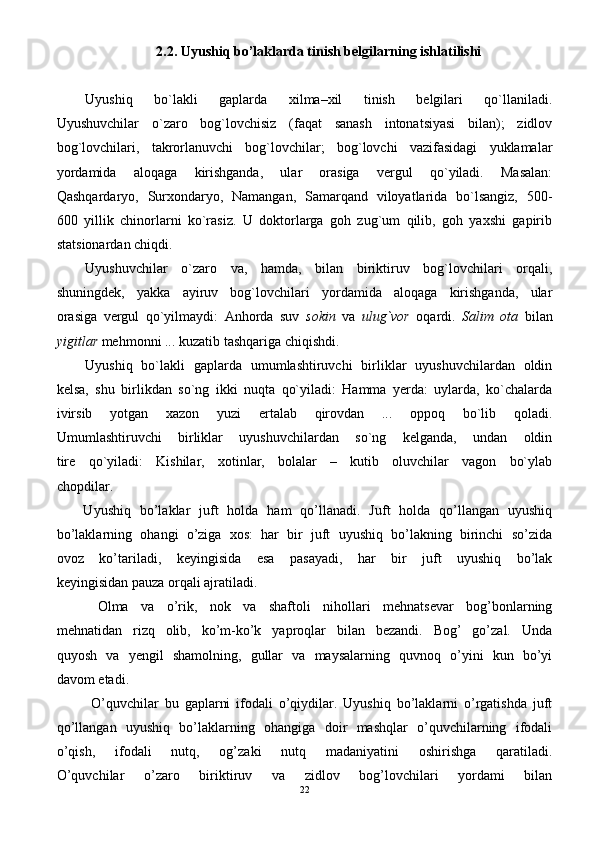 2.2. Uyushiq bo’laklarda tinish belgilarning ishlatilishi
Uyushiq   bo`lakli   gaplarda   xilma–xil   tinish   belgilari   qo`llaniladi.
Uyushuvchilar   o`zaro   bog`lovchisiz   (faqat   sanash   intonatsiyasi   bilan);   zidlov
bog`lovchilari,   takrorlanuvchi   bog`lovchilar;   bog`lovchi   vazifasidagi   yuklamalar
yordamida   aloqaga   kirishganda,   ular   orasiga   vergul   qo`yiladi.   Masalan:
Qashqardaryo,   Surxondaryo,   Namangan,   Samarqand   viloyatlarida   bo`lsangiz,   500-
600   yillik   chinorlarni   ko`rasiz.   U   doktorlarga   goh   zug`um   qilib,   goh   yaxshi   gapirib
statsionardan chiqdi.
Uyushuvchilar   o`zaro   va,   hamda,   bilan   biriktiruv   bog`lovchilari   orqali,
shuningdek,   yakka   ayiruv   bog`lovchilari   yordamida   aloqaga   kirishganda,   ular
orasiga   vergul   qo`yilmaydi:   Anhorda   suv   sokin   va   ulug`vor   oqardi.   Salim   ota   bilan
yigitlar  mehmonni ... kuzatib tashqariga chiqishdi.
Uyushiq   bo`lakli   gaplarda   umumlashtiruvchi   birliklar   uyushuvchilardan   oldin
kelsa,   shu   birlikdan   so`ng   ikki   nuqta   qo`yiladi:   Hamma   yerda:   uylarda,   ko`chalarda
ivirsib   yotgan   xazon   yuzi   ertalab   qirovdan   ...   oppoq   bo`lib   qoladi.
Umumlashtiruvchi   birliklar   uyushuvchilardan   so`ng   kelganda,   undan   oldin
tire   qo`yiladi:   Kishilar,   xotinlar,   bolalar   –   kutib   oluvchilar   vagon   bo`ylab
chopdilar.
      Uyushiq   bo’laklar   juft   holda   ham   qo’llanadi.   Juft   holda   qo’llangan   uyushiq
bo’laklarning   ohangi   o’ziga   xos:   har   bir   juft   uyushiq   bo’lakning   birinchi   so’zida
ovoz   ko’tariladi,   keyingisida   esa   pasayadi,   har   bir   juft   uyushiq   bo’lak
keyingisidan pauza orqali ajratiladi.
  Olma   va   o’rik,   nok   va   shaftoli   nihollari   mehnatsevar   bog’bonlarning
mehnatidan   rizq   olib,   ko’m-ko’k   yaproqlar   bilan   bezandi.   Bog’   go’zal.   Unda
quyosh   va   yengil   shamolning,   gullar   va   maysalarning   quvnoq   o’yini   kun   bo’yi
davom etadi.
  O’quvchilar   bu   gaplarni   ifodali   o’qiydilar.   Uyushiq   bo’laklarni   o’rgatishda   juft
qo’llangan   uyushiq   bo’laklarning   ohangiga   doir   mashqlar   o’quvchilarning   ifodali
o’qish,   ifodali   nutq,   og’zaki   nutq   madaniyatini   oshirishga   qaratiladi.
O’quvchilar   o’zaro   biriktiruv   va   zidlov   bog’lovchilari   yordami   bilan
22 