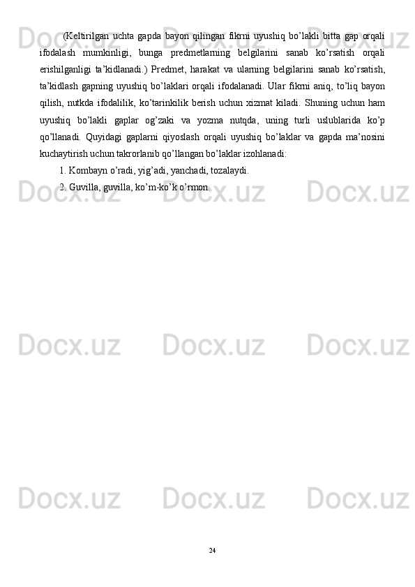   (Keltirilgan   uchta   gapda   bayon   qilingan   fikrni   uyushiq   bo’lakli   bitta   gap   orqali
ifodalash   mumkinligi,   bunga   predmetlarning   belgilarini   sanab   ko’rsatish   orqali
erishilganligi   ta’kidlanadi.)   Predmet,   harakat   va   ularning   belgilarini   sanab   ko’rsatish,
ta’kidlash  gapning  uyushiq  bo’laklari   orqali   ifodalanadi.  Ular  fikrni   aniq, to’liq bayon
qilish,   nutkda   ifodalilik,   ko’tarinkilik   berish   uchun   xizmat   kiladi.   Shuning   uchun   ham
uyushiq   bo’lakli   gaplar   og’zaki   va   yozma   nutqda,   uning   turli   uslublarida   ko’p
qo’llanadi.   Quyidagi   gaplarni   qiyoslash   orqali   uyushiq   bo’laklar   va   gapda   ma’nosini
kuchaytirish uchun takrorlanib qo’llangan bo’laklar izohlanadi: 
1. Kombayn o’radi, yig’adi, yanchadi, tozalaydi. 
2. Guvilla, guvilla, ko’m-ko’k o’rmon.
24 