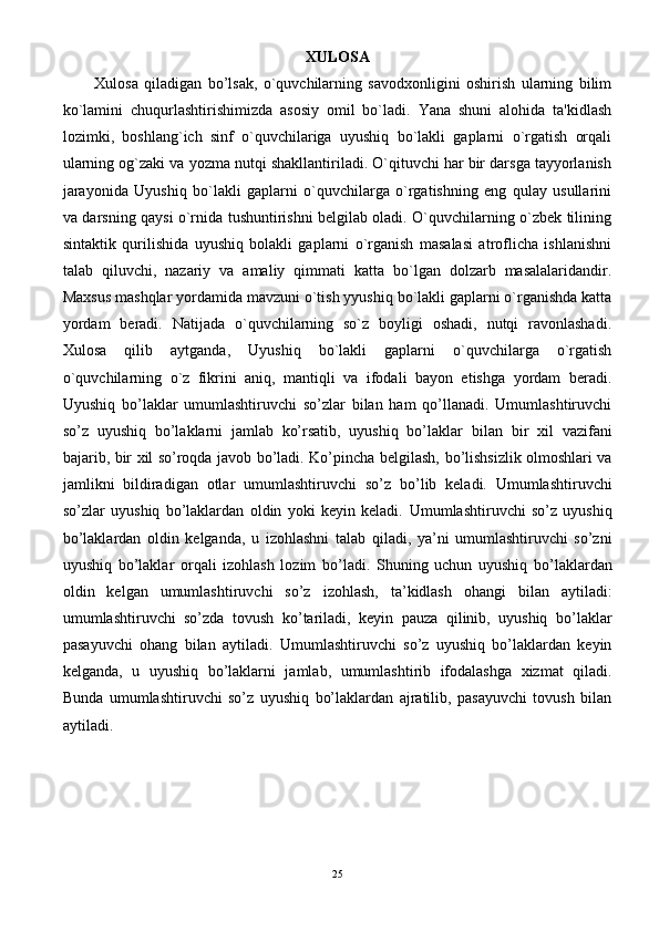 XULOSA
Xulosa   qiladigan   bo’lsak,   o`quvchilarning   savodxonligini   oshirish   ularning   bilim
ko`lamini   chuqurlashtirishimizda   asosiy   omil   bo`ladi.   Yana   shuni   alohida   ta'kidlash
lozimki,   boshlang`ich   sinf   o`quvchilariga   uyushiq   bo`lakli   gaplarni   o`rgatish   orqali
ularning og`zaki va yozma nutqi shakllantiriladi. O`qituvchi har bir darsga tayyorlanish
jarayonida   Uyushiq   bo`lakli   gaplarni   o`quvchilarga   o`rgatishning   eng   qulay   usullarini
va darsning qaysi o`rnida tushuntirishni bеlgilab oladi. O`quvchilarning o`zbеk tilining
sintaktik   qurilishida   uyushiq   bolakli   gaplarni   o`rganish   masalasi   atroflicha   ishlanishni
talab   qiluvchi,   nazariy   va   amaliy   qimmati   katta   bo`lgan   dolzarb   masalalaridandir.
Maxsus mashqlar yordamida mavzuni o`tish yyushiq bo`lakli gaplarni o`rganishda katta
yordam   bеradi.   Natijada   o`quvchilarning   so`z   boyligi   oshadi,   nutqi   ravonlashadi.
Xulosa   qilib   aytganda,   Uyushiq   bo`lakli   gaplarni   o`quvchilarga   o`rgatish
o`quvchilarning   o`z   fikrini   aniq,   mantiqli   va   ifodali   bayon   etishga   yordam   bеradi.
Uyushiq   bo’laklar   umumlashtiruvchi   so’zlar   bilan   ham   qo’llanadi.   Umumlashtiruvchi
so’z   uyushiq   bo’laklarni   jamlab   ko’rsatib,   uyushiq   bo’laklar   bilan   bir   xil   vazifani
bajarib, bir xil so’roqda javob bo’ladi. Ko’pincha belgilash,   bo’lishsizlik olmoshlari va
jamlikni   bildiradigan   otlar   umumlashtiruvchi   so’z   bo’lib   keladi.   Umumlashtiruvchi
so’zlar   uyushiq   bo’laklardan   oldin   yoki   keyin   keladi.   Umumlashtiruvchi   so’z   uyushiq
bo’laklardan   oldin   kelganda,   u   izohlashni   talab   qiladi,   ya’ni   umumlashtiruvchi   so’zni
uyushiq   bo’laklar   orqali   izohlash   lozim   bo’ladi.   Shuning   uchun   uyushiq   bo’laklardan
oldin   kelgan   umumlashtiruvchi   so’z   izohlash,   ta’kidlash   ohangi   bilan   aytiladi:
umumlashtiruvchi   so’zda   tovush   ko’tariladi,   keyin   pauza   qilinib,   uyushiq   bo’laklar
pasayuvchi   ohang   bilan   aytiladi.   Umumlashtiruvchi   so’z   uyushiq   bo’laklardan   keyin
kelganda,   u   uyushiq   bo’laklarni   jamlab,   umumlashtirib   ifodalashga   xizmat   qiladi.
Bunda   umumlashtiruvchi   so’z   uyushiq   bo’laklardan   ajratilib,   pasayuvchi   tovush   bilan
aytiladi.
25 