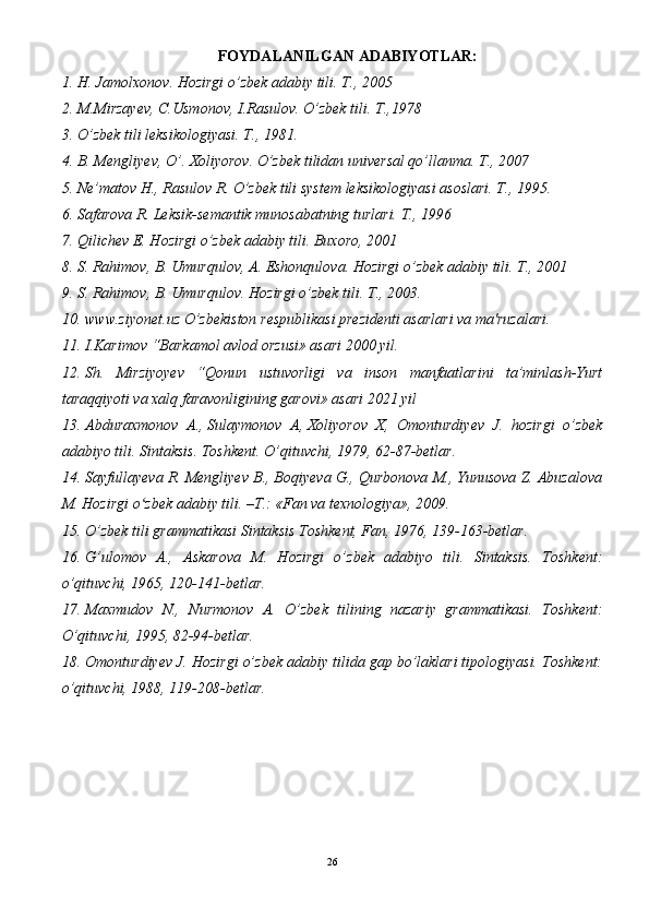 FOYDALANILGAN ADABIYOTLAR:
1. H. Jamolxonov. Hozirgi o’zbek adabiy tili.  T., 2005
2. M.Mirzayev, C.Usmonov, I.Rasulov. O’zbek tili.  T.,1978
3. O’zbek tili leksikologiyasi. T., 1981.
4. B. Mengliyev, O’. Xoliyorov. O’zbek tilidan universal qo’llanma. T., 2007
5. Ne’matov H., Rasulov R. O’zbek tili system leksikologiyasi asoslari. T., 1995.
6. Safarova R. Leksik-semantik munosabatning turlari. T., 1996 
7. Qilichev E. Hozirgi o’zbek adabiy tili. Buxoro, 2001
8. S. Rahimov, B. Umurqulov, A. Eshonqulova. Hozirgi o’zbek adabiy tili. T., 2001
9. S. Rahimov, B. Umurqulov. Hozirgi o’zbek tili. T., 2003.
10. www.ziyonet.uz  O’zbekiston respublikasi prezidenti asarlari va ma'ruzalari.
11. I.Karimov “Barkamol avlod orzusi» asari 2000 yil.
12. Sh.   Mirziyoyev   “Qonun   ustuvorligi   va   inson   manfaatlarini   ta’minlash-Yurt
taraqqiyoti va xalq faravonligining garovi» asari 2021 yil
13. Abduraxmonov   A.,   Sulaymonov   A ,   Xoliyorov   X,   Omonturdiyev   J.   hozirgi   o’zbek
adabiyo tili. Sintaksis. Toshkent. O’qituvchi, 1979, 62-87-betlar.
14. Sayfullayeva R. Mengliyev B., Boqiyeva G., Qurbonova M., Yunusova Z. Abuzalova
M. Hozirgi o zbek adabiy tili. –T.: «Fan va texnologiya», 2009.ʻ
15. O’zbek tili grammatikasi Sintaksis Toshkent, Fan, 1976, 139-163-betlar.
16. G’ulomov   A.,   Askarova   M.   Hozirgi   o’zbek   adabiyo   tili.   Sintaksis.   Toshkent:
o’qituvchi, 1965, 120-141-betlar.
17. Maxmudov   N.,   Nurmonov   A.   O’zbek   tilining   nazariy   grammatikasi.   Toshkent:
O’qituvchi, 1995, 82-94-betlar.
18. Omonturdiyev J. Hozirgi o’zbek adabiy tilida gap bo’laklari tipologiyasi. Toshkent:
o’qituvchi, 1988, 119-208-betlar.
26 