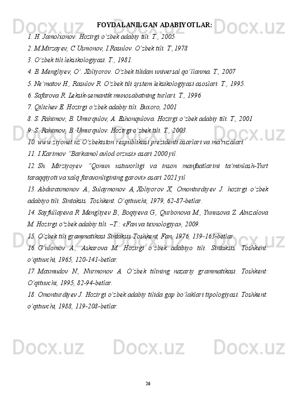 FOYDALANILGAN ADABIYOTLAR:
1. H. Jamolxonov. Hozirgi o’zbek adabiy tili.  T., 2005
2. M.Mirzayev, C.Usmonov, I.Rasulov. O’zbek tili.  T.,1978
3. O’zbek tili leksikologiyasi. T., 1981.
4. B. Mengliyev, O’. Xoliyorov. O’zbek tilidan universal qo’llanma. T., 2007
5. Ne’matov H., Rasulov R. O’zbek tili system leksikologiyasi asoslari. T., 1995.
6. Safarova R. Leksik-semantik munosabatning turlari. T., 1996 
7. Qilichev E. Hozirgi o’zbek adabiy tili. Buxoro, 2001
8. S. Rahimov, B. Umurqulov, A. Eshonqulova. Hozirgi o’zbek adabiy tili. T., 2001
9. S. Rahimov, B. Umurqulov. Hozirgi o’zbek tili. T., 2003.
10. www.ziyonet.uz  O’zbekiston respublikasi prezidenti asarlari va ma'ruzalari.
11. I.Karimov “Barkamol avlod orzusi» asari 2000 yil.
12. Sh.   Mirziyoyev   “Qonun   ustuvorligi   va   inson   manfaatlarini   ta’minlash-Yurt
taraqqiyoti va xalq faravonligining garovi» asari 2021 yil
13. Abduraxmonov   A.,   Sulaymonov   A ,   Xoliyorov   X,   Omonturdiyev   J.   hozirgi   o’zbek
adabiyo tili. Sintaksis. Toshkent. O’qituvchi, 1979, 62-87-betlar.
14. Sayfullayeva R. Mengliyev B., Boqiyeva G., Qurbonova M., Yunusova Z. Abuzalova
M. Hozirgi o zbek adabiy tili. –T.: «Fan va texnologiya», 2009.ʻ
15. O’zbek tili grammatikasi Sintaksis Toshkent, Fan, 1976, 139-163-betlar.
16. G’ulomov   A.,   Askarova   M.   Hozirgi   o’zbek   adabiyo   tili.   Sintaksis.   Toshkent:
o’qituvchi, 1965, 120-141-betlar.
17. Maxmudov   N.,   Nurmonov   A.   O’zbek   tilining   nazariy   grammatikasi.   Toshkent:
O’qituvchi, 1995, 82-94-betlar.
18. Omonturdiyev J. Hozirgi o’zbek adabiy tilida gap bo’laklari tipologiyasi. Toshkent:
o’qituvchi, 1988, 119-208-betlar.
26
