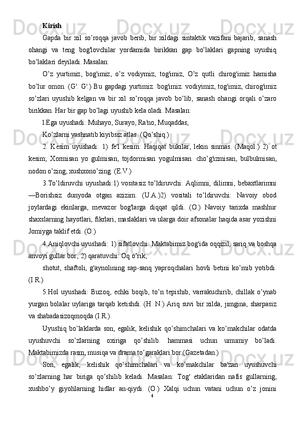 Kirish
Gapda   bir   xil   so’roqqa   javob   berib,   bir   xildagi   sintaktik   vazifani   bajarib,   sanash
ohangi   va   teng   bog'lovchilar   yordamida   birikkan   gap   bo’laklari   gapning   uyushiq
bo’laklari deyiladi. Masalan:
O’z   yurtimiz,   bog'imiz,   o’z   vodiymiz,   tog'imiz,   O’z   qutli   chirog'imiz   hamisha
bo’lur  omon. (G'.  G'.)  Bu gapdagi  yurtimiz. bog'imiz. vodiyimiz, tog'imiz, chirog'imiz
so’zlari   uyushib   kelgan   va   bir   xil   so’roqqa   javob   bo’lib,   sanash   ohangi   orqali   o’zaro
birikkan. Har bir gap bo’lagi uyushib kela oladi. Masalan:
l.Ega uyushadi: Muhayo, Surayo, Ra'no, Muqaddas,
Ko’zlarni yashnatib kiyibsiz atlas. (Qo’shiq.)
2.   Kesim   uyushadi:   1)   fe'l   kesim:   Haqiqat   bukilar,   lekin   sinmas.   (Maqol.)   2)   ot
kesim;   Xormisan   yo   gulmisan,   tojdormisan   yogulmisan.   cho’g'izmisan,   bulbulmisan,
nodon o’zing, xushxono’zing. (E.V.)
3.To’ldiruvchi  uyushadi:1)  vositasiz  to’ldiruvchi:  Aqlimni, dilimni, bebaxtlarimni
—Borishsiz   dunyoda   otgan   azizim.   (U.A.)2)   vositali   to’ldiruvchi:   Navoiy   obod
joylardagi   ekinlarga,   mevazor   bog'larga   diqqat   qildi.   (O.)   Navoiy   tarixda   mashhur
shaxslarning hayotlari, fikrlari, maslaklari va ularga doir afsonalar haqida asar yozishni
Jomiyga taklif etdi. (O.)
4.Aniqlovchi uyushadi: 1) sifatlovchi: Maktabimiz bog'ida oqqizil, sariq va boshqa
anvoyi gullar bor; 2) qaratuvchi: Oq o’rik,
shotut,   shaftoli,   g'aynolining   sap-sanq   yaproqchalari   hovli   betini   ko’mib   yotibdi.
(I.R.)
5.Hol   uyushadi:   Buzoq,   echki   boqib,   to’n   tepishib,   varrakuchirib,   chillak   o’ynab
yurgan bolalar uylariga tarqab ketishdi. (H. N.) Ariq suvi  bir xilda, jimgina, sharpasiz
va shabadasizoqmoqda (I.R.).
Uyushiq   bo’laklarda   son,   egalik,   kelishik   qo’shimchalari   va   ko’makchilar   odatda
uyushuvchi   so’zlarning   oxiriga   qo’shilib.   hammasi   uchun   umumiy   bo’ladi.
Maktabimizda rasm, musiqa va drama to’garaklari bor.(Gazetadan.)
Son,   egalik,   kelishik   qo’shimchalari   va   ko’makchilar   ba'zan   uyushuvchi
so’zlarning   har   biriga   qo’shilib   keladi.   Masalan:   Tog'   etaklaridan   nafis   gullarning,
xushbo’y   giyohlarning   hidlar   an-qiydi.   (O.)   Xalqi   uchun   vatani   uchun   o’z   jonini
4 