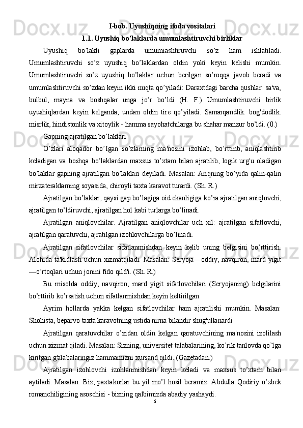 I-bob. Uyushiqning ifoda vositalari
1.1. Uyushiq bo’laklarda umumlashtiruvchi birliklar
Uyushiq   bo’lakli   gaplarda   umumiashtiruvchi   so’z   ham   ishlatiladi.
Umumlashtiruvchi   so’z   uyushiq   bo’laklardan   oldin   yoki   keyin   kelishi   mumkin.
Umumlashtiruvchi   so’z   uyushiq   bo’laklar   uchun   berilgan   so’roqqa   javob   beradi   va
umumlashtiruvchi so’zdan keyin ikki nuqta qo’yiladi: Daraxtdagi barcha qushlar: sa'va,
bulbul,   mayna   va   boshqalar   unga   jo’r   bo’ldi   (H.   F.)   Umumlashtiruvchi   birlik
uyushiqlardan   keyin   kelganda,   undan   oldin   tire   qo’yiladi.   Samarqandlik.   bog'dodlik.
misrlik, hindistonlik va xitoylik - hamma sayohatchilarga bu shahar manzur bo’ldi. (0.)
Gapning ajratilgan bo’laklari
O’zlari   aloqador   bo’Igan   so’zlarning   ma'nosini   izohlab,   bo’rttinb,   aniqlashtirib
keladigan   va   boshqa   bo’laklardan   maxsus   to’xtam   bilan   ajratilib,   logik   urg'u   oladigan
bo’laklar  gapning ajratilgan bo’laklari  deyiladi. Masalan:  Ariqning bo’yida qalin-qalin
mirzateraklarning soyasida, chiroyli taxta karavot turardi. (Sh. R.)
Ajratilgan bo’laklar, qaysi gap bo’lagiga oid ekanligiga ko’ra ajratilgan aniqlovchi,
ajratilgan to’ldiruvchi, ajratilgan hol kabi turlarga bo’linadi.
Ajratilgan   aniqlovchilar.   Ajratilgan   aniqlovchilar   uch   xil:   ajratilgan   sifatlovchi,
ajratilgan qaratuvchi, ajratilgan izohlovchilarga bo’linadi.
Ajratilgan   sifatlovchilar   sifatlanmishdan   keyin   kelib   uning   belgisini   bo’rttirish.
Alohida ta'kidlash  uchun xizmatqiladi. Masalan:  Seryoja—oddiy, navqiron, mard yigit
—o’rtoqlari uchun jonini fido qild'i. (Sh. R.)
Bu   misolda   oddiy,   navqiron,   mard   yigit   sifatlovchilari   (Seryojaning)   belgilarini
bo’rttirib ko’rsatish uchun sifatlanmishdan keyin keltirilgan.
Ayrim   hollarda   yakka   kelgan   sifatlovchilar   ham   ajratilishi   mumkin.   Masalan:
Shohista, beparvo taxta karavotning ustida nirna bilandir shug'ullanardi.
Ajratilgan   qaratuvchilar   o’zidan   oldin   kelgan   qaratuvchining   ma'nosini   izolilash
uchun xizmat qiladi. Masalan: Sizning, universitet talabalarining, ko’rik tanlovda qo’lga
kiritgan g'alabalaringiz hammamizni xursand qildi. (Gazetadan.)
Ajratilgan   izohlovchi   izohlanmishdan   keyin   keladi   va   maxsus   to’xtam   bilan
aytiladi. Masalan:  Biz,  paxtakorlar  bu  yil   mo’l   hosil   beramiz.  Abdulla  Qodiriy  o’zbek
romanchiligining asoschisi - bizning qalbimizda abadiy yashaydi.
6 