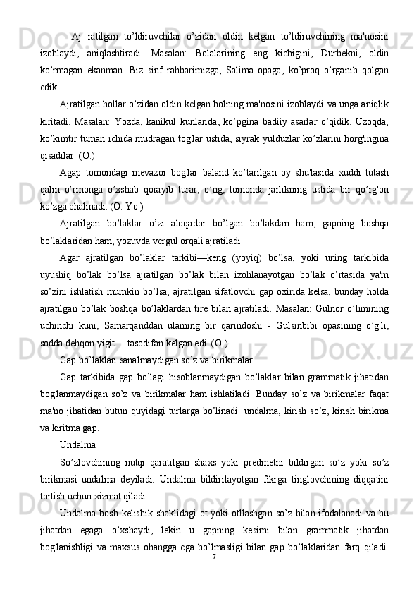     Aj   ratilgan   to’ldiruvchilar   o’zidan   oldin   kelgan   to’ldiruvchining   ma'nosini
izohlaydi,   aniqlashtiradi.   Masalan:   Bolalarining   eng   kichigini,   Durbekni,   oldin
ko’rmagan   ekanman.   Biz   sinf   rahbarimizga,   Salima   opaga,   ko’proq   o’rganib   qolgan
edik.
Ajratilgan hollar o’zidan oldin kelgan holning ma'nosini izohlaydi va unga aniqlik
kiritadi.   Masalan:   Yozda,   kanikul   kunlarida,   ko’pgina   badiiy   asarlar   o’qidik.   Uzoqda,
ko’kimtir tuman ichida mudragan tog'lar ustida, siyrak yulduzlar ko’zlarini horg'ingina
qisadilar. (O.)
Agap   tomondagi   mevazor   bog'lar   baland   ko’tarilgan   oy   shu'lasida   xuddi   tutash
qalin   o’rmonga   o’xshab   qorayib   turar,   o’ng,   tomonda   jarlikning   ustida   bir   qo’rg'on
ko’zga chalinadi. (O. Yo.)
Ajratilgan   bo’laklar   o’zi   aloqador   bo’lgan   bo’lakdan   ham,   gapning   boshqa
bo’laklaridan ham, yozuvda vergul orqali ajratiladi.
Agar   ajratilgan   bo’laklar   tarkibi—keng   (yoyiq)   bo’lsa,   yoki   uning   tarkibida
uyushiq   bo’lak   bo’lsa   ajratilgan   bo’lak   bilan   izohlanayotgan   bo’lak   o’rtasida   ya'm
so’zini   ishlatish   mumkin   bo’lsa,   ajratilgan   sifatlovchi   gap   oxirida  kelsa,   bunday   holda
ajratilgan   bo’lak   boshqa   bo’laklardan   tire   bilan   ajratiladi.   Masalan:   Gulnor   o’limining
uchinchi   kuni,   Samarqanddan   ulaming   bir   qarindoshi   -   Gulsinbibi   opasining   o’g'li,
sodda dehqon yigit— tasodifan kelgan edi. (O.)
Gap bo’laklari sanalmaydigan so’z va birikmalar
Gap   tarkibida   gap   bo’lagi   hisoblanmaydigan   bo’laklar   bilan   grammatik   jihatidan
bog'lanmaydigan   so’z   va   birikmalar   ham   ishlatiladi.   Bunday   so’z   va   birikmalar   faqat
ma'no jihatidan butun quyidagi  turlarga bo’linadi:  undalma, kirish so’z, kirish birikma
va kiritma gap.
Undalma
So’zlovchining   nutqi   qaratilgan   shaxs   yoki   predmetni   bildirgan   so’z   yoki   so’z
birikmasi   undalma   deyiladi.   Undalma   bildirilayotgan   fikrga   tinglovchining   diqqatini
tortish uchun xizmat qiladi.
Undalma bosh kelishik shaklidagi  ot  yoki  otllashgan so’z bilan ifodalanadi  va bu
jihatdan   egaga   o’xshaydi,   lekin   u   gapning   kesimi   bilan   grammatik   jihatdan
bog'lanishligi   va   maxsus   ohangga   ega   bo’lmasligi   bilan   gap   bo’laklaridan   farq   qiladi.
7 