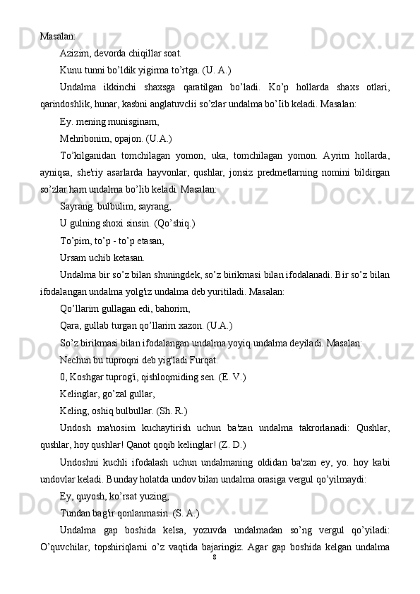 Masalan:
Azizim, devorda chiqillar soat.
Kunu tunni bo’ldik yigirma to’rtga. (U. A.)
Undalma   ikkinchi   shaxsga   qaratilgan   bo’ladi.   Ko’p   hollarda   shaxs   otlari,
qarindoshlik, hunar, kasbni anglatuvclii so’zlar undalma bo’Iib keladi. Masalan:
Ey. mening munisginam,
Mehribonim, opajon. (U.A.)
To’kilganidan   tomchilagan   yomon,   uka,   tomchilagan   yomon.   Ayrim   hollarda,
ayniqsa,   she'riy   asarlarda   hayvonlar,   qushlar,   jonsiz   predmetlarning   nomini   bildirgan
so’zlar ham undalma bo’Iib keladi. Masalan:
Sayrang. bulbulim, sayrang,
U gulning shoxi sinsin. (Qo’shiq.)
To’pim, to’p - to’p etasan,
Ursam uchib ketasan.
Undalma bir so’z bilan shuningdek, so’z birikmasi bilan ifodalanadi. Bir so’z bilan
ifodalangan undalma yolg'iz undalma deb yuritiladi. Masalan:
Qo’llarim gullagan edi, bahorim,
Qara, gullab turgan qo’llarim xazon. (U.A.)
So’z birikmasi bilan ifodalangan undalma yoyiq undalma deyiladi. Masalan:
Nechun bu tuproqni deb yig'ladi Furqat.
0, Koshgar tuprog'i, qishloqmiding sen. (E. V.)
Kelinglar, go’zal gullar,
Keling, oshiq bulbullar. (Sh. R.)
Undosh   ma'nosim   kuchaytirish   uchun   ba'zan   undalma   takrorlanadi:   Qushlar,
qushlar, hoy qushlar! Qanot qoqib kelinglar! (Z. D.)
Undoshni   kuchli   ifodalash   uchun   undalmaning   oldidan   ba'zan   ey,   yo.   hoy   kabi
undovlar keladi. Bunday holatda undov bilan undalma orasiga vergul qo’yilmaydi:
Ey, quyosh, ko’rsat yuzing,
Tundan bag'ir qonlanmasin. (S. A.)
Undalma   gap   boshida   kelsa,   yozuvda   undalmadan   so’ng   vergul   qo’yiladi:
O’quvchilar,   topshiriqlarni   o’z   vaqtida   bajaringiz.   Agar   gap   boshida   kelgan   undalma
8 