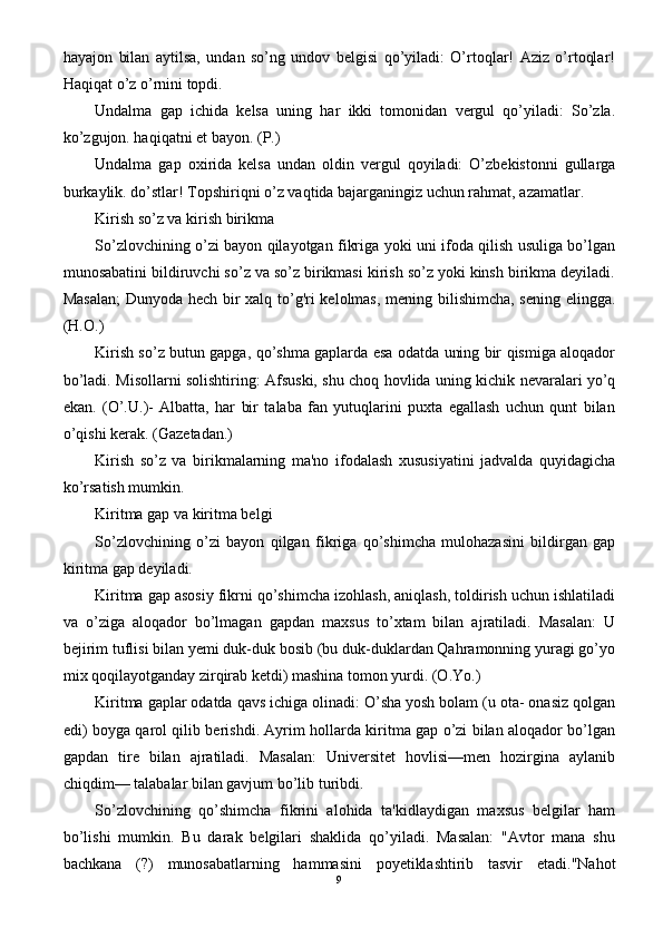 hayajon   bilan   aytilsa,   undan   so’ng   undov   belgisi   qo’yiladi:   O’rtoqlar!   Aziz   o’rtoqlar!
Haqiqat o’z o’rnini topdi.
Undalma   gap   ichida   kelsa   uning   har   ikki   tomonidan   vergul   qo’yiladi:   So’zla.
ko’zgujon. haqiqatni et bayon. (P.)
Undalma   gap   oxirida   kelsa   undan   oldin   vergul   qoyiladi:   O’zbekistonni   gullarga
burkaylik. do’stlar! Topshiriqni o’z vaqtida bajarganingiz uchun rahmat, azamatlar.
Kirish so’z va kirish birikma
So’zlovchining o’zi bayon qilayotgan fikriga yoki uni ifoda qilish usuliga bo’lgan
munosabatini bildiruvchi so’z va so’z birikmasi kirish so’z yoki kinsh birikma deyiladi.
Masalan;  Dunyoda hech bir xalq to’g'ri kelolmas, mening bilishimcha, sening elingga.
(H.O.)
Kirish so’z butun gapga, qo’shma gaplarda esa odatda uning bir qismiga aloqador
bo’ladi. Misollarni solishtiring: Afsuski, shu choq hovlida uning kichik nevaralari yo’q
ekan.   (O’.U.)-   Albatta,   har   bir   talaba   fan   yutuqlarini   puxta   egallash   uchun   qunt   bilan
o’qishi kerak. (Gazetadan.)
Kirish   so’z   va   birikmalarning   ma'no   ifodalash   xususiyatini   jadvalda   quyidagicha
ko’rsatish mumkin.
Kiritma gap va kiritma belgi
So’zlovchining   o’zi   bayon   qilgan   fikriga   qo’shimcha   mulohazasini   bildirgan   gap
kiritma gap deyiladi.
Kiritma gap asosiy fikrni qo’shimcha izohlash, aniqlash, toldirish uchun ishlatiladi
va   o’ziga   aloqador   bo’lmagan   gapdan   maxsus   to’xtam   bilan   ajratiladi.   Masalan:   U
bejirim tuflisi bilan yemi duk-duk bosib (bu duk-duklardan Qahramonning yuragi go’yo
mix qoqilayotganday zirqirab ketdi) mashina tomon yurdi. (O.Yo.)
Kiritma gaplar odatda qavs ichiga olinadi: O’sha yosh bolam (u ota- onasiz qolgan
edi) boyga qarol qilib berishdi. Ayrim hollarda kiritma gap o’zi bilan aloqador bo’lgan
gapdan   tire   bilan   ajratiladi.   Masalan:   Universitet   hovlisi—men   hozirgina   aylanib
chiqdim— talabalar bilan gavjum bo’lib turibdi.
So’zlovchining   qo’shimcha   fikrini   alohida   ta'kidlaydigan   maxsus   belgilar   ham
bo’lishi   mumkin.   Bu   darak   belgilari   shaklida   qo’yiladi.   Masalan:   "Avtor   mana   shu
bachkana   (?)   munosabatlarning   hammasini   poyetiklashtirib   tasvir   etadi."Nahot
9 