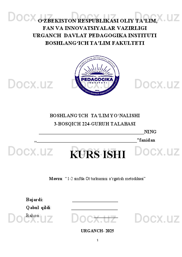 O‘ZBEKISTON RESPUBLIKASI OLIY TA’LIM,
FAN VA INNOVATSIYALAR VAZIRLIGI
URGANCH    DAVLAT   PEDAGOGIKA   INSTITUTI
BOSHLANG‘ICH TA’LIM FAKULTETI
BOSHLANG‘ICH  TA’LIM   YO‘NALISHI 
3-BOSQICH 224-GURUH TALABASI 
     ___________________________________________NING 
,,_________________________________________”fanidan
KURS ISHI
Mavzu :  “1-2 sinfda Ot turkumini o‘rgatish metodikasi”
Bajardi:                        ___________________
Qabul   qildi :                ___________________
Bahosi:                                           __________
                
URGANCH- 2025
1 