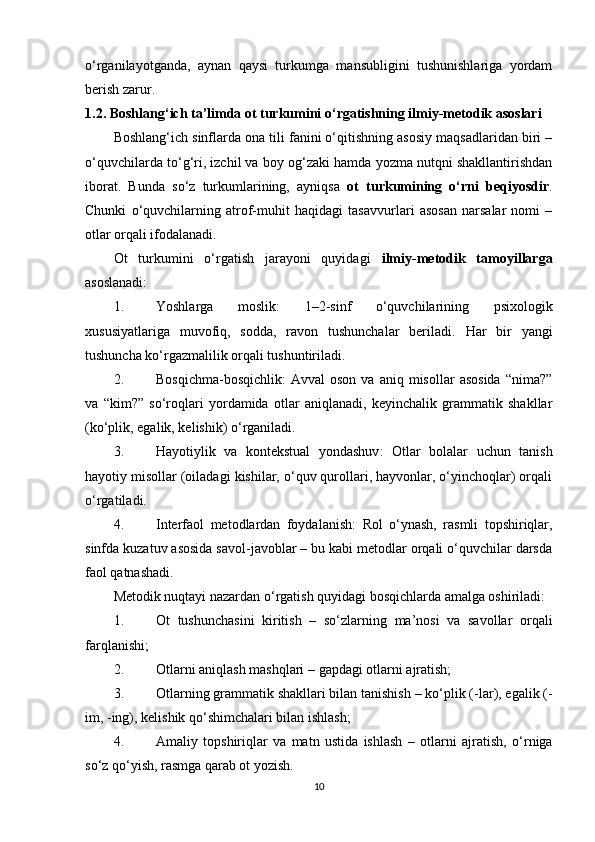 o‘rganilayotganda,   aynan   qaysi   turkumga   mansubligini   tushunishlariga   yordam
berish zarur.
1.2. Boshlang‘ich ta’limda ot turkumini o‘rgatishning ilmiy-metodik asoslari
Boshlang‘ich sinflarda ona tili fanini o‘qitishning asosiy maqsadlaridan biri –
o‘quvchilarda to‘g‘ri, izchil va boy og‘zaki hamda yozma nutqni shakllantirishdan
iborat.   Bunda   so‘z   turkumlarining,   ayniqsa   ot   turkumining   o‘rni   beqiyosdir .
Chunki   o‘quvchilarning   atrof-muhit   haqidagi   tasavvurlari   asosan   narsalar   nomi   –
otlar orqali ifodalanadi.
Ot   turkumini   o‘rgatish   jarayoni   quyidagi   ilmiy-metodik   tamoyillarga
asoslanadi:
1. Yoshlarga   moslik :   1–2-sinf   o‘quvchilarining   psixologik
xususiyatlariga   muvofiq,   sodda,   ravon   tushunchalar   beriladi.   Har   bir   yangi
tushuncha ko‘rgazmalilik orqali tushuntiriladi.
2. Bosqichma-bosqichlik :   Avval   oson  va   aniq  misollar   asosida   “nima?”
va   “kim?”   so‘roqlari   yordamida   otlar   aniqlanadi,   keyinchalik   grammatik   shakllar
(ko‘plik, egalik, kelishik) o‘rganiladi.
3. Hayotiylik   va   kontekstual   yondashuv :   Otlar   bolalar   uchun   tanish
hayotiy misollar (oiladagi kishilar, o‘quv qurollari, hayvonlar, o‘yinchoqlar) orqali
o‘rgatiladi.
4. Interfaol   metodlardan   foydalanish :   Rol   o‘ynash,   rasmli   topshiriqlar,
sinfda kuzatuv asosida savol-javoblar – bu kabi metodlar orqali o‘quvchilar darsda
faol qatnashadi.
Metodik nuqtayi nazardan o‘rgatish quyidagi bosqichlarda amalga oshiriladi:
1. Ot   tushunchasini   kiritish   –   so‘zlarning   ma’nosi   va   savollar   orqali
farqlanishi;
2. Otlarni aniqlash mashqlari  – gapdagi otlarni ajratish;
3. Otlarning grammatik shakllari bilan tanishish  – ko‘plik (-lar), egalik (-
im, -ing), kelishik qo‘shimchalari bilan ishlash;
4. Amaliy   topshiriqlar   va   matn   ustida   ishlash   –   otlarni   ajratish,   o‘rniga
so‘z qo‘yish, rasmga qarab ot yozish.
10 