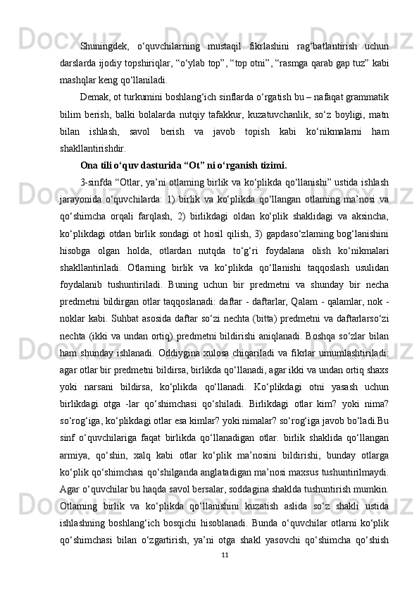 Shuningdek,   o‘quvchilarning   mustaqil   fikrlashini   rag‘batlantirish   uchun
darslarda  ijodiy topshiriqlar ,  “o‘ylab top” ,  “top otni” ,  “rasmga qarab gap tuz”  kabi
mashqlar keng qo‘llaniladi.
Demak, ot turkumini boshlang‘ich sinflarda o‘rgatish bu – nafaqat grammatik
bilim   berish,   balki   bolalarda   nutqiy   tafakkur,   kuzatuvchanlik,   so‘z   boyligi,   matn
bilan   ishlash,   savol   berish   va   javob   topish   kabi   ko‘nikmalarni   ham
shakllantirishdir.
Ona tili o‘quv dasturida “Ot” ni o‘rganish tizimi.  
3-sinfda “Otlar, ya’ni otlaming birlik va ko‘plikda qo‘llanishi” ustida ishlash
jarayonida   o‘quvchilarda:   1)   birlik   va   ko‘plikda   qo‘llangan   otlaming   ma’nosi   va
qo‘shimcha   orqali   farqlash,   2)   birlikdagi   oldan   ko‘plik   shaklidagi   va   aksincha,
ko‘plikdagi  otdan birlik sondagi  ot  hosil  qilish,  3)  gapdaso‘zlaming  bog‘lanishini
hisobga   olgan   holda,   otlardan   nutqda   to‘g‘ri   foydalana   olish   ko‘nikmalari
shakllantiriladi.   Otlarning   birlik   va   ko‘plikda   qo‘llanishi   taqqoslash   usulidan
foydalanib   tushuntiriladi.   Buning   uchun   bir   predmetni   va   shunday   bir   necha
predmetni bildirgan otlar taqqoslanadi: daftar - daftarlar, Qalam  - qalamlar, nok -
noklar  kabi.  Suhbat  asosida  daftar  so‘zi  nechta  (bitta)  predmetni  va  daftarlarso‘zi
nechta (ikki  va undan ortiq) predmetni  bildirishi  aniqlanadi. Boshqa so‘zlar  bilan
ham  shunday   ishlanadi.  Oddiygina xulosa  chiqariladi   va fikrlar  umumlashtiriladi:
agar otlar bir predmetni bildirsa, birlikda qo‘llanadi, agar ikki va undan ortiq shaxs
yoki   narsani   bildirsa,   ko‘plikda   qo‘llanadi.   Ko‘plikdagi   otni   yasash   uchun
birlikdagi   otga   -lar   qo‘shimchasi   qo‘shiladi.   Birlikdagi   otlar   kim?   yoki   nima?
so‘rog‘iga, ko‘plikdagi otlar esa kimlar? yoki nimalar? so‘rog‘iga javob bo‘ladi.Bu
sinf   o‘quvchilariga   faqat   birlikda   qo‘llanadigan   otlar.   birlik   shaklida   qo‘llangan
armiya,   qo‘shin,   xalq   kabi   otlar   ko‘plik   ma’nosini   bildirishi,   bunday   otlarga
ko‘plik qo‘shimchasi qo‘shilganda anglatadigan ma’nosi maxsus tushuntirilmaydi.
Agar o‘quvchilar bu haqda savol bersalar, soddagina shaklda tushuntirish mumkin.
Otlaming   birlik   va   ko‘plikda   qo‘llanishini   kuzatish   aslida   so‘z   shakli   ustida
ishlashning   boshlang‘ich   bosqichi   hisoblanadi.   Bunda   o‘quvchilar   otlarni   ko‘plik
qo‘shimchasi   bilan   o‘zgartirish,   ya’ni   otga   shakl   yasovchi   qo‘shimcha   qo‘shish
11