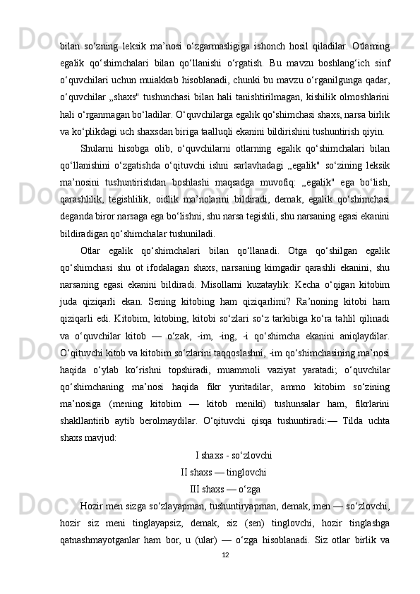 bilan   so‘zning   leksik   ma’nosi   o‘zgarmasligiga   ishonch   hosil   qiladilar.   Otlaming
egalik   qo‘shimchalari   bilan   qo‘llanishi   o‘rgatish.   Bu   mavzu   boshlang‘ich   sinf
o‘quvchilari  uchun muiakkab hisoblanadi,  chunki  bu mavzu o‘rganilgunga  qadar,
o‘quvchilar   „shaxs"   tushunchasi   bilan   hali   tanishtirilmagan,   kishilik   olmoshlarini
hali o‘rganmagan bo‘ladilar. O‘quvchilarga egalik qo‘shimchasi shaxs, narsa birlik
va ko‘plikdagi uch shaxsdan biriga taalluqli ekanini bildirishini tushuntirish qiyin. 
Shularni   hisobga   olib,   o‘quvchilarni   otlarning   egalik   qo‘shimchalari   bilan
qo‘llanishini   o‘zgatishda   o‘qituvchi   ishni   sarlavhadagi   „egalik"   so‘zining   leksik
ma’nosini   tushuntirishdan   boshlashi   maqsadga   muvofiq:   „egalik"   ega   bo‘lish,
qarashlilik,   tegishlilik,   oidlik   ma’nolarini   bildiradi,   demak,   egalik   qo‘shimchasi
deganda biror narsaga ega bo‘lishni, shu narsa tegishli, shu narsaning egasi ekanini
bildiradigan qo‘shimchalar tushuniladi. 
Otlar   egalik   qo‘shimchalari   bilan   qo‘llanadi.   Otga   qo‘shilgan   egalik
qo‘shimchasi   shu   ot   ifodalagan   shaxs,   narsaning   kimgadir   qarashli   ekanini,   shu
narsaning   egasi   ekanini   bildiradi.   Misollarni   kuzataylik:   Kecha   o‘qigan   kitobim
juda   qiziqarli   ekan.   Sening   kitobing   ham   qiziqarlimi?   Ra’noning   kitobi   ham
qiziqarli   edi.   Kitobim,   kitobing,   kitobi   so‘zlari   so‘z   tarkibiga   ko‘ra   tahlil   qilinadi
va   o‘quvchilar   kitob   —   o‘zak,   -im,   -ing,   -i   qo‘shimcha   ekanini   aniqlaydilar.
O‘qituvchi kitob va kitobim so‘zlarini taqqoslashni, -im qo‘shimchasining ma’nosi
haqida   o‘ylab   ko‘rishni   topshiradi,   muammoli   vaziyat   yaratadi;   o‘quvchilar
qo‘shimchaning   ma’nosi   haqida   fikr   yuritadilar,   ammo   kitobim   so‘zining
ma’nosiga   (mening   kitobim   —   kitob   meniki)   tushunsalar   ham,   fikrlarini
shakllantirib   aytib   berolmaydilar.   O‘qituvchi   qisqa   tushuntiradi:—   Tilda   uchta
shaxs mavjud: 
I shaxs - so‘zlovchi 
II shaxs — tinglovchi 
III shaxs — o‘zga 
Hozir men sizga so‘zlayapman, tushuntiryapman, demak, men — so‘zlovchi,
hozir   siz   meni   tinglayapsiz,   demak,   siz   (sen)   tinglovchi,   hozir   tinglashga
qatnashmayotganlar   ham   bor,   u   (ular)   —   o‘zga   hisoblanadi.   Siz   otlar   birlik   va
12 