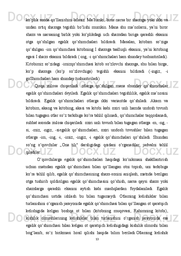 ko‘plik sonda qo‘llanishini bilasiz. Ma’lumki, biror narsa bir shaxsga yoki ikki va
undan   ortiq   shaxsga   tegishli   bo‘lishi   mumkin.   Mana   shu   ma’nolarni,   ya’ni   biror
shaxs   va   narsaning   birlik   yoki   ko‘plikdagi   uch   shaxsdan   biriga   qarashli   ekanini
otga   qo‘shilgan   egalik   qo‘shimchalari   bildiradi.   Masalan,   kitobim   so‘ziga
qo‘shilgan   -im   qo‘shimchasi   kitobning   I   shaxsga   taalluqli   ekanini,   ya’ni   kitobing
egasi I shaxs ekanini bildiradi (-ing, -i qo‘shimchalari ham shunday tushuntiriladi).
Kitobimiz   so‘zidagi   -imizqo‘shimchasi   kitob   so‘zlovchi   shaxsga,   shu   bilan   birga,
ko‘p   shaxsga   (ko‘p   so‘zlovchiga)   tegishli   ekanini   bildiradi   (-ingiz,   -i
goShimchalari ham shunday tushuntiriladi). 
Qisqa   xulosa   chiqariladi:   otlarga   qo‘shilgan   mana   shunday   qo‘shimchalar
egalik qo‘shimchalari deyiladi. Egalik qo‘shimchalari tegishlilik, egalik ma’nosini
bildiradi.   Egalik   qo‘shimchalari   otlarga   ikki   variantda   qo‘shiladi.   Akam   va
kitobim,   akang   va   kitobing,   akasi   va   kitobi   kabi   oxiri   unli   hamda   undosh   tovush
bilan tugagan otlar so‘z tarkibiga ko‘ra tahlil qilinadi, qo‘shimchalar taqqoslanadi,
suhbat asosida xulosa chiqariladi: oxiri unli tovush bilan tugagan otlarga -m, -ng, -
si,   -miz,   -ngiz,   -siegalik   qo‘shimchalari,   oxiri   undosh   tovushlar   bilan   tugagan
otlarga   -im,   -ing,   -i,   -imiz,   -ingiz,   -i   egalik   qo‘shimchalari   qo‘shiladi.   Shundan
so‘ng   o‘quvchilar   „Ona   tili"   darsligidagi   qoidani   o‘rganadilar,   jadvalni   tahlil
qiladilar.
  O‘quvchilarga   egalik   qo‘shimchalari   haqidagi   ko‘nikmani   shakllantirish
uchun   matndan   egalik   qo‘shimchasi   bilan   qo‘llangan   otni   topish,   uni   tarkibiga
ko‘ra tahlil  qilib, egalik qo‘shimchasining  shaxs-sonini  aniqlash, matnda berilgan
otga   tushirib   qoldirilgan   egalik   qo‘shimchasini   qo‘shish,   narsa   qaysi   shaxs   yoki
shaxslarga   qarashli   ekanini   aytish   kabi   mashqlardan   foydalaniladi.   Egalik
qo‘shimchasi   ustida   ishlash   bu   bilan   tugamaydi.   Otlaming   kelishiklar   bilan
turlanishini o‘rganish jarayonida egalik qo‘shimchasi bilan qo‘llangan ot qaratqich
kelishigida   kelgan   boshqa   ot   bilan   (kitobning   muqovasi,   Rahimning   kitobi),
kishilik   olmoshlarining   kelishiklar   bilan   turlanishini   o‘rganish   jarayonida   esa
egalik qo‘shimchasi  bilan kelgan ot qaratqich kelishigidagi kishilik olmoshi  bilan
bog‘lanib,   so‘z   birikmasi   hosil   qilishi   haqida   bilim   beriladi.Otlaming   kelishik
13 