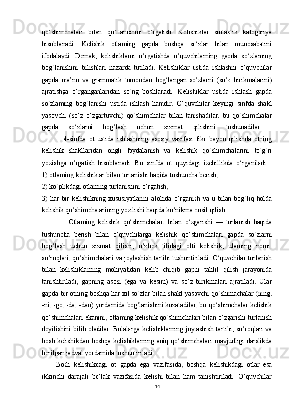 qo‘shimchalari   bilan   qo‘llanishini   o‘rgatish.   Kelishiklar   sintaktik   kategoriya
hisoblanadi.   Kelishik   otlaming   gapda   boshqa   so‘zlar   bilan   munosabatini
ifodalaydi.   Demak,   kelishiklarni   o‘rgatishda   o‘quvchilaming   gapda   so‘zlaming
bog‘lanishini   bilishlari   nazarda   tutiladi.   Kelishiklar   ustida   ishlashni   o‘quvchilar
gapda   ma’no   va   grammatik   tomondan   bog‘langan   so‘zlarni   (so‘z   birikmalarini)
ajratishga   o‘rganganlaridan   so‘ng   boshlanadi.   Kelishiklar   ustida   ishlash   gapda
so‘zlaming   bog‘lanishi   ustida   ishlash   hamdir.   O‘quvchilar   keyingi   sinfda   shakl
yasovchi   (so‘z   o‘zgartuvchi)   qo‘shimchalar   bilan   tanishadilar,   bu   qo‘shimchalar
gapda   so‘zlarni   bog‘lash   uchun   xizmat   qilishini   tushunadilar.  
              4-sinfda   ot   ustida   ishlashning   asosiy   vazifasi   fikr   bayon   qilishda   otning
kelishik   shakllaridan   ongli   foydalanish   va   kelishik   qo‘shimchalarini   to‘g‘ri
yozishga   o‘rgatish   hisoblanadi.   Bu   sinfda   ot   quyidagi   izchillikda   o‘rganiladi:  
1) otlaming kelishiklar bilan turlanishi haqida tushuncha berish; 
2) ko‘plikdagi otlaming turlanishini o‘rgatish; 
3)   har   bir   kelishikning   xususiyatlarini   alohida   o‘rganish   va   u   bilan   bog‘liq   holda
kelishik qo‘shimchalarining yozilishi haqida ko‘nikma hosil qilish. 
                Otlaming   kelishik   qo‘shimchalari   bilan   o‘zgarishi   —   turlanish   haqida
tushuncha   berish   bilan   o‘quvchilarga   kelishik   qo‘shimchalari   gapda   so‘zlarni
bog‘lash   uchun   xizmat   qilishi,   o‘zbek   tilidagi   olti   kelishik,   ularning   nomi,
so‘roqlari, qo‘shimchalari va joylashish tartibi tushuntiriladi. O‘quvchilar turlanish
bilan   kelishiklaming   mohiyatidan   kelib   chiqib   gapni   tahlil   qilish   jarayonida
tanishtiriladi,   gapning   asosi   (ega   va   kesim)   va   so‘z   birikmalari   ajratiladi.   Ular
gapda bir otning boshqa har xil so‘zlar bilan shakl yasovchi qo‘shimachalar (ning,
-ni, -go, -da, -dan) yordamida bog‘lanishini kuzatadilar, bu qo‘shimchalar kelishik
qo‘shimchalari ekanini, otlaming kelishik qo‘shimchalari bilan o‘zgarishi turlanish
deyilishini bilib oladilar. Bolalarga kelishiklaming joylashish tartibi, so‘roqlari va
bosh kelishikdan boshqa kelishiklaming aniq qo‘shimchalari mavjudligi darslikda
berilgan jadval yordamida tushuntiriladi.
Bosh   kelishikdagi   ot   gapda   ega   vazifasida,   boshqa   kelishikdagi   otlar   esa
ikkinchi   darajali   bo‘lak   vazifasida   kelishi   bilan   ham   tanishtiriladi.   O‘quvchilar
14 