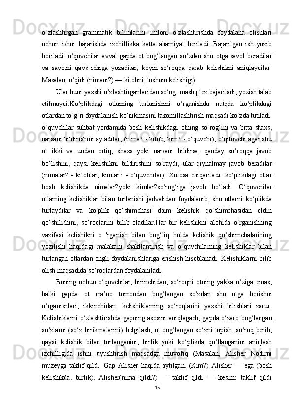 o‘zlashtirgan   grammatik   bilimlarini   imloni   o‘zlashtirishda   foydalana   olishlari
uchun   ishni   bajarishda   izchillikka   katta   ahamiyat   beriladi.   Bajarilgan   ish   yozib
boriladi:   o‘quvchilar   avval   gapda   ot   bog‘langan   so‘zdan   shu   otga   savol   beradilar
va   savolni   qavs   ichiga   yozadilar;   keyin   so‘roqqa   qarab   kelishikni   aniqlaydilar.
Masalan, o‘qidi (nimani?) — kitobni, tushum kelishigi). 
Ular buni yaxshi o‘zlashtirganlaridan so‘ng, mashq tez bajariladi, yozish talab
etilmaydi.Ko‘plikdagi   otlaming   turlanishini   o‘rganishda   nutqda   ko‘plikdagi
otlardan to‘g‘ri foydalanish ko‘nikmasini takomillashtirish maqsadi ko‘zda tutiladi.
o‘quvchilar   suhbat   yordamida   bosh   kelishikdagi   otning   so‘rog‘ini   va   bitta   shaxs,
narsani bildirishini aytadilar, (nima? - kitob, kim? - o‘quvchi); o‘qituvchi agar shu
ot   ikki   va   undan   ortiq,   shaxs   yoki   narsani   bildirsa,   qanday   so‘roqqa   javob
bo‘lishini,   qaysi   kelishikni   bildirishini   so‘raydi,   ular   qiynalmay   javob   beradilar
(nimalar?   -   kitoblar,   kimlar?   -   o‘quvchilar).   Xulosa   chiqariladi:   ko‘plikdagi   otlar
bosh   kelishikda   nimalar?yoki   kimlar?so‘rog‘iga   javob   bo‘ladi.   O‘quvchilar
otlaming   kelishiklar   bilan   turlanishi   jadvalidan   foydalanib,   shu   otlarni   ko‘plikda
turlaydilar   va   ko‘plik   qo‘shimchasi   doim   kelishik   qo‘shimchasidan   oldin
qo‘shilishini,   so‘roqlarini   bilib   oladilar.Har   bir   kelishikni   alohida   o‘rganishning
vazifasi   kelishikni   o   'rganish   bilan   bog‘liq   holda   kelishik   qo‘shimchalarining
yozilishi   haqidagi   malakani   shakllantirish   va   o‘quvchilaming   kelishiklar   bilan
turlangan otlardan ongli foydalanishlariga erishish hisoblanadi. Kelishiklarni bilib
olish maqsadida so‘roqlardan foydalaniladi. 
Buning   uchun   o‘quvchilar,   birinchidan,   so‘roqni   otning   yakka   o‘ziga   emas,
balki   gapda   ot   ma’no   tomondan   bog‘langan   so‘zdan   shu   otga   berishni
o‘rganishlari,   ikkinchidan,   kelishiklaming   so‘roqlarini   yaxshi   bilishlari   zarur.
Kelishiklarni o‘zlashtirishda gapning asosini aniqlagach, gapda o‘zaro bog‘langan
so‘zlarni   (so‘z  birikmalarini)  belgilash,   ot   bog‘langan  so‘zni   topish,   so‘roq  berib,
qaysi   kelishik   bilan   turlanganini,   birlik   yoki   ko‘plikda   qo‘llanganini   aniqlash
izchilligida   ishni   uyushtirish   maqsadga   muvofiq   (Masalan,   Alisher   Nodirni
muzeyga   taklif   qildi.   Gap   Alisher   haqida   aytilgan.   (Kim?)   Alisher   —   ega   (bosh
kelishikda,   birlik);   Alisher(nima   qildi?)   —   taklif   qildi   —   kesim;   taklif   qildi
15 