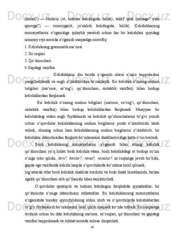 (kimni?)   —   Nodirni   (ot,   tushum   kelishigida,   birlik);   taklif   qildi   (nimaga?   yoki
qayerga?)   —   muzeyga(ot,   jo‘nalish   kelishigida,   birlik).   Kelishiklaming
xususiyatlarini   o‘rganishga   qulaylik   yaratish   uchun   har   bir   kelishikni   quyidagi
umumiy reja asosida o‘rganish maqsadga muvofiq: 
1. Kelishikning grammatik ma’nosi.
2. So‘roqlari. 
3. Qo‘shimchasi. 
4.Gapdagi vazifasi. 
                Kelishiklarni   shu   tarzda   o‘rganish   ularni   o‘zaro   taqqoslashni
yengillashtiradi  va  ongli  o‘zlashtirishni   ta’minlaydi.  Bir  kelishik  o‘zining muhim
belgilari   (ma’nosi,   so‘rog‘i,   qo‘shimchasi,   sintaktik   vazifasi)   bilan   boshqa
kelishiklardan farqlanadi.
  Bir   kelishik   o‘zining   muhim   belgilari   (ma'nosi,   so‘rog‘i,   qo‘shimchasi,
sintaktik   vazifasi)   bilan   boshqa   kelishiklardan   farqlanadi.   Muayyan   bir
kelishikdagi   otdan   ongli   foydalanish   va   kelishik   qo‘shimchalarini   to‘g‘ri   yozish
uchun   o‘quvchilar   kelishiklarning   muhim   beigilarini   puxta   o‘zlashtirishi   talab
etiladi,   shuning   uchun   ham   kelishiklarning   muhim   beigilarini   o‘zlashtirib,   bir
kelishikni ikkinchisidan farqlash ko‘nikmasini shakllantirishga katta o‘rin beriladi.
Bosh   kelishikning   xususiyatlarini   o‘rganish   bilan   otning   kelishik
qo‘shimchasi  yo‘q holati  bosh kelishik  ekani, bosh  kelishikdagi  ot  boshqa  so‘zni
o‘ziga   tobe   qilishi,   kirn?,   kimlar?,   nima?,   nimalar?   so‘roqlariga   javob   bo‘lishi,
gapda ega vazifasida kelishi haqida o‘quvchilarda ko‘nikma hosil qilinadi;
lug‘atlarda otlar bosh kelishik shaklida berilishi va bosh shakl hisoblanishi, ba'zan
egalik qo‘shimchasi olib qo‘llanishi bilan tanishtiriladi.
O‘quvchilar   qaratqich   va   tushum   kelishigini   farqlashda   qiynaladilar,   bir
qo‘shimcha   o‘rniga   ikkinchisini   ishlatadilar.   Bu   kelishiklarning   xususiyatlarini
o‘rganishda   bunday   qiyinchilikning   oldini   olish   va   o‘quvchilarda   kelishiklardan
to‘g‘ri foydalanish ko‘nikmasini hosil qilish maqsadi ko‘zda tutiladi. Bu maqsadga
erishish   uchun   bu   ikki   kelishikning   ma'nosi,   so‘roqlari,   qo‘shimchasi   va   gapdagi
vazifasi taqqoslanadi va suhbat asosida xulosa chiqariladi.
16