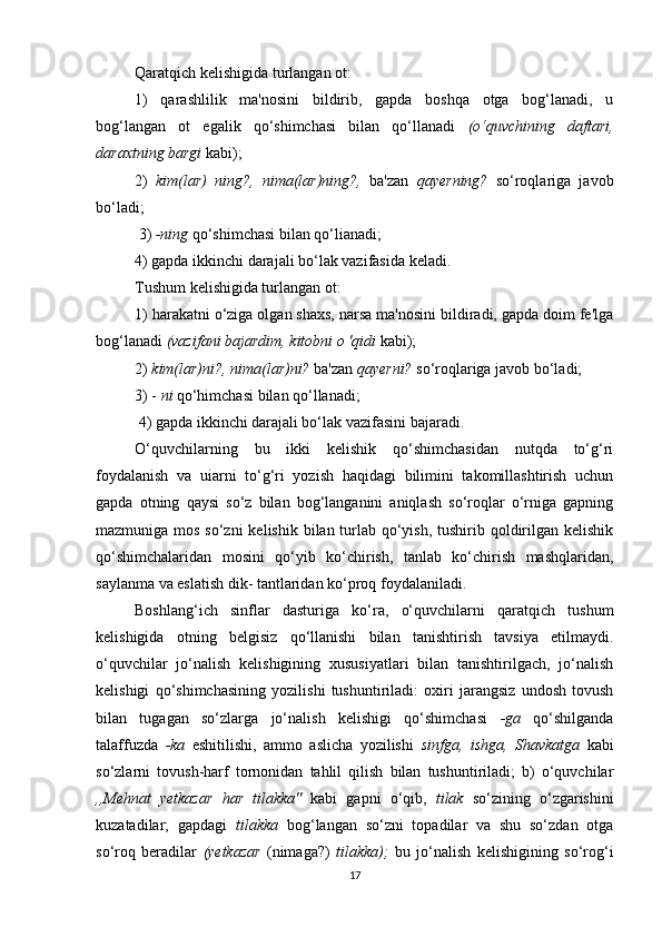 Qaratqich kelishigida turlangan ot: 
1)   qarashlilik   ma'nosini   bildirib,   gapda   boshqa   otga   bog‘lanadi,   u
bog‘langan   ot   egalik   qo‘shimchasi   bilan   qo‘llanadi   (o‘quvchining   daftari,
daraxtning bargi  kabi); 
2)   kim(lar)   ning?,   nima(lar)ning?,   ba'zan   qayerning?   so‘roqlariga   javob
bo‘ladi;
 3)  -ning  qo‘shimchasi bilan qo‘lianadi; 
4) gapda ikkinchi darajali bo‘lak vazifasida keladi.
Tushum kelishigida turlangan ot: 
1) harakatni o‘ziga olgan shaxs, narsa ma'nosini bildiradi, gapda doim fe'lga
bog‘lanadi  (vazifani bajardim, kitobni o 'qidi  kabi); 
2)  kim(lar)ni?, nima(lar)ni?  ba'zan  qayerni?  so‘roqlariga javob bo‘ladi; 
3) -  ni  qo‘himchasi bilan qo‘llanadi;
 4) gapda ikkinchi darajali bo‘lak vazifasini bajaradi.
O‘quvchilarning   bu   ikki   kelishik   qo‘shimchasidan   nutqda   to‘g‘ri
foydalanish   va   uiarni   to‘g‘ri   yozish   haqidagi   bilimini   takomillashtirish   uchun
gapda   otning   qaysi   so‘z   bilan   bog‘langanini   aniqlash   so‘roqlar   o‘rniga   gapning
mazmuniga mos so‘zni  kelishik bilan turlab qo‘yish, tushirib qoldirilgan kelishik
qo‘shimchalaridan   mosini   qo‘yib   ko‘chirish,   tanlab   ko‘chirish   mashqlaridan,
saylanma va eslatish dik- tantlaridan ko‘proq foydalaniladi.
Boshlang‘ich   sinflar   dasturiga   ko‘ra,   o‘quvchilarni   qaratqich   tushum
kelishigida   otning   belgisiz   qo‘llanishi   bilan   tanishtirish   tavsiya   etilmaydi.
o‘quvchilar   jo‘nalish   kelishigining   xususiyatlari   bilan   tanishtirilgach,   jo‘nalish
kelishigi   qo‘shimchasining   yozilishi   tushuntiriladi:   oxiri   jarangsiz   undosh   tovush
bilan   tugagan   so‘zlarga   jo‘nalish   kelishigi   qo‘shimchasi   -ga   qo‘shilganda
talaffuzda   -ka   eshitilishi,   ammo   aslicha   yozilishi   sinfga,   ishga,   Shavkatga   kabi
so‘zlarni   tovush-harf   tornonidan   tahlil   qilish   bilan   tushuntiriladi;   b)   o‘quvchilar
,,Mehnat   yetkazar   har   tilakka"   kabi   gapni   o‘qib,   tilak   so‘zining   o‘zgarishini
kuzatadilar;   gapdagi   tilakka   bog‘langan   so‘zni   topadilar   va   shu   so‘zdan   otga
so‘roq   beradilar   (yetkazar   (nimaga?)   tilakka);   bu   jo‘nalish   kelishigining   so‘rog‘i
17 