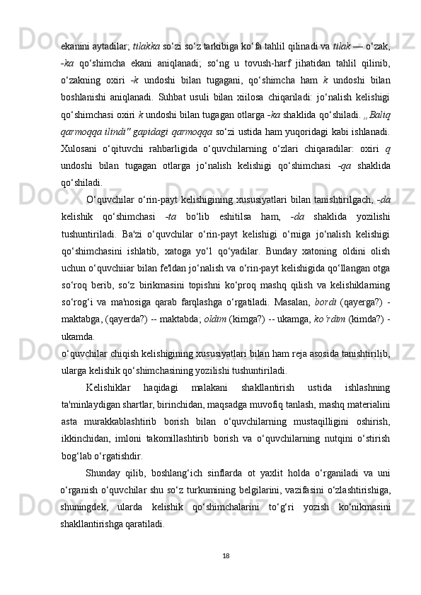 ekanini aytadilar;  tilakka  so‘zi so‘z tarkibiga ko‘fa tahlil qilinadi va  tilak  — o‘zak,
-ka   qo‘shimcha   ekani   aniqlanadi;   so‘ng   u   tovush-harf   jihatidan   tahlil   qilinib,
o‘zakning   oxiri   -k   undoshi   bilan   tugagani,   qo‘shimcha   ham   k   undoshi   bilan
boshlanishi   aniqlanadi.   Suhbat   usuli   bilan   xiilosa   chiqariladi:   jo‘nalish   kelishigi
qo‘shimchasi oxiri   k  undoshi bilan tugagan otlarga  -ka  shaklida qo‘shiladi.  ,,Baliq
qarmoqqa ilindi" gapidagi qarmoqqa   so‘zi ustida ham yuqoridagi kabi ishlanadi.
Xulosani   o‘qituvchi   rahbarligida   o‘quvchilarning   o‘zlari   chiqaradilar:   oxiri   q
undoshi   bilan   tugagan   otlarga   jo‘nalish   kelishigi   qo‘shimchasi   -qa   shaklida
qo‘shiladi.
O‘quvchilar   o‘rin-payt   kelishigining   xususiyatlari   bilan   tanishtirilgach,   -da
kelishik   qo‘shimchasi   -ta   bo‘lib   eshitilsa   ham,   -da   shaklida   yozilishi
tushuntiriladi.   Ba'zi   o‘quvchilar   o‘rin-payt   kelishigi   o‘rniga   jo‘nalish   kelishigi
qo‘shimchasini   ishlatib,   xatoga   yo‘l   qo‘yadilar.   Bunday   xatoning   oldini   olish
uchun o‘quvchiiar bilan fe'ldan jo‘nalish va o‘rin-payt kelishigida qo‘llangan otga
so‘roq   berib,   so‘z   birikmasini   topishni   ko‘proq   mashq   qilish   va   kelishiklarning
so‘rog‘i   va   ma'nosiga   qarab   farqlashga   o‘rgatiladi.   Masalan,   bordi   (qayerga?)   -
maktabga, (qayerda?) -- maktabda;  oldim  (kimga?) -- ukamga,  ko‘rdim  (kimda?) -
ukamda.
o‘quvchilar chiqish kelishigining xususiyatlari bilan ham reja asosida tanishtirilib,
ularga kelishik qo‘shimchasining yozilishi tushuntiriladi.
Kelishiklar   haqidagi   malakani   shakllantirish   ustida   ishlashning
ta'minlaydigan shartlar, birinchidan, maqsadga muvofiq tanlash, mashq materialini
asta   murakkablashtirib   borish   bilan   o‘quvchilarning   mustaqilligini   oshirish,
ikkinchidan,   imloni   takomillashtirib   borish   va   o‘quvchilarning   nutqini   o‘stirish
bog‘lab o‘rgatishdir.
Shunday   qilib,   boshlang‘ich   sinflarda   ot   yaxlit   holda   o‘rganiladi   va   uni
o‘rganish o‘quvchilar shu so‘z turkumining belgilarini, vazifasini  o‘zlashtirishiga,
shuningdek,   ularda   kelishik   qo‘shimchalarini   to‘g‘ri   yozish   ko‘nikmasini
shakllantirishga qaratiladi.
18 