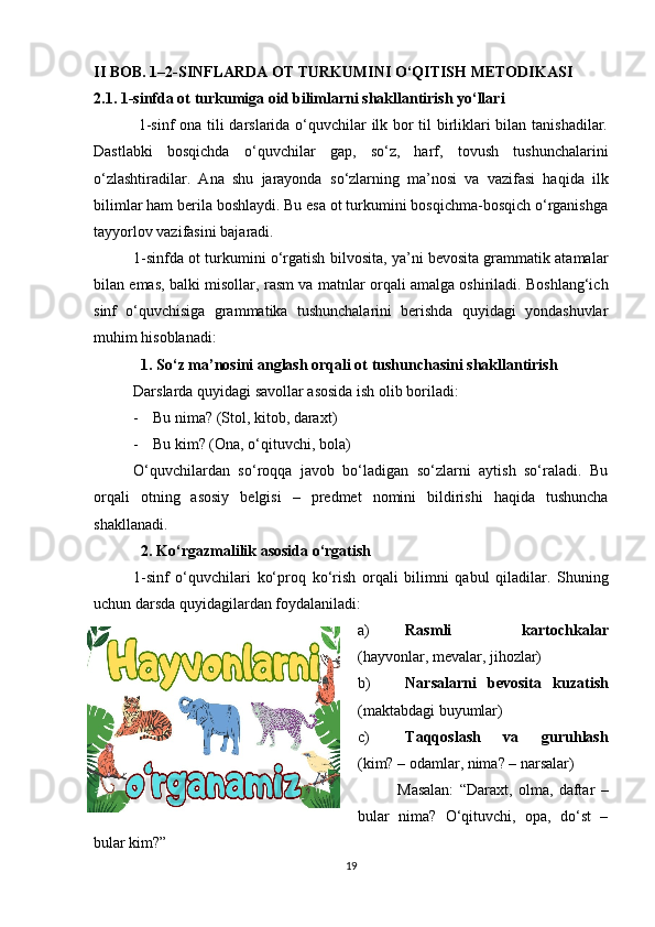 II BOB. 1–2-SINFLARDA OT TURKUMINI O‘QITISH METODIKASI
2.1. 1-sinfda ot turkumiga oid bilimlarni shakllantirish yo‘llari
  1-sinf ona tili darslarida o‘quvchilar ilk bor til birliklari bilan tanishadilar.
Dastlabki   bosqichda   o‘quvchilar   gap,   so‘z,   harf,   tovush   tushunchalarini
o‘zlashtiradilar.   Ana   shu   jarayonda   so‘zlarning   ma’nosi   va   vazifasi   haqida   ilk
bilimlar ham berila boshlaydi. Bu esa ot turkumini bosqichma-bosqich o‘rganishga
tayyorlov vazifasini bajaradi.
1-sinfda ot turkumini o‘rgatish  bilvosita , ya’ni bevosita grammatik atamalar
bilan emas, balki   misollar, rasm va matnlar  orqali amalga oshiriladi. Boshlang‘ich
sinf   o‘quvchisiga   grammatika   tushunchalarini   berishda   quyidagi   yondashuvlar
muhim hisoblanadi:
    1. So‘z ma’nosini anglash orqali ot tushunchasini shakllantirish
Darslarda quyidagi savollar asosida ish olib boriladi:
- Bu nima? (Stol, kitob, daraxt)
- Bu kim? (Ona, o‘qituvchi, bola)
O‘quvchilardan   so‘roqqa   javob   bo‘ladigan   so‘zlarni   aytish   so‘raladi.   Bu
orqali   otning   asosiy   belgisi   –   predmet   nomini   bildirishi   haqida   tushuncha
shakllanadi.
    2. Ko‘rgazmalilik asosida o‘rgatish
1-sinf   o‘quvchilari   ko‘proq   ko‘rish   orqali   bilimni   qabul   qiladilar.   Shuning
uchun darsda quyidagilardan foydalaniladi:
a) Rasmli   kartochkalar
(hayvonlar, mevalar, jihozlar)
b) Narsalarni   bevosita   kuzatish
(maktabdagi buyumlar)
c) Taqqoslash   va   guruhlash
(kim? – odamlar, nima? – narsalar)
Masalan:   “Daraxt,   olma,   daftar   –
bular   nima?   O‘qituvchi,   opa,   do‘st   –
bular kim?”
19 