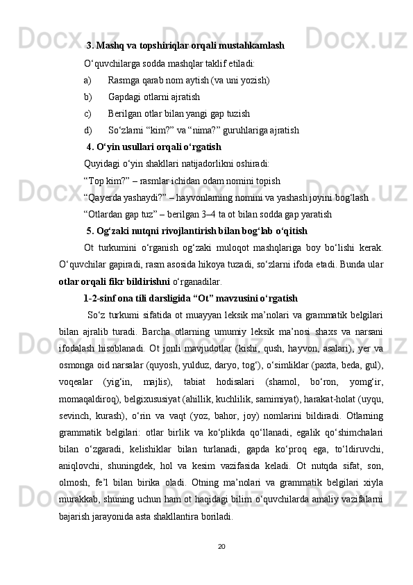   3. Mashq va topshiriqlar orqali mustahkamlash
O‘quvchilarga sodda mashqlar taklif etiladi:
a) Rasmga qarab nom aytish (va uni yozish)
b) Gapdagi otlarni ajratish
c) Berilgan otlar bilan yangi gap tuzish
d) So‘zlarni “kim?” va “nima?” guruhlariga ajratish
  4. O‘yin usullari orqali o‘rgatish
Quyidagi o‘yin shakllari natijadorlikni oshiradi:
“Top kim?” – rasmlar ichidan odam nomini topish
“Qayerda yashaydi?” – hayvonlarning nomini va yashash joyini bog‘lash
“Otlardan gap tuz” – berilgan 3–4 ta ot bilan sodda gap yaratish
  5. Og‘zaki nutqni rivojlantirish bilan bog‘lab o‘qitish
Ot   turkumini   o‘rganish   og‘zaki   muloqot   mashqlariga   boy   bo‘lishi   kerak.
O‘quvchilar gapiradi, rasm asosida hikoya tuzadi, so‘zlarni ifoda etadi. Bunda ular
otlar orqali fikr bildirishni  o‘rganadilar.
1-2-sinf ona tili darsligida “Ot” mavzusini o‘rgatish 
  So‘z  turkumi   sifatida ot   muayyan  leksik  ma’nolari  va  grammatik belgilari
bilan   ajralib   turadi.   Barcha   otlarning   umumiy   leksik   ma’nosi   shaxs   va   narsani
ifodalash   hisoblanadi.   Ot   jonli   mavjudotlar   (kishi,   qush,   hayvon,   asalari),   yer   va
osmonga oid narsalar (quyosh, yulduz, daryo, tog‘), o‘simliklar (paxta, beda, gul),
voqealar   (yig‘in,   majlis),   tabiat   hodisalari   (shamol,   bo‘ron,   yomg‘ir,
momaqaldiroq), belgixususiyat (ahillik, kuchlilik, samimiyat), harakat-holat (uyqu,
sevinch,   kurash),   o‘rin   va   vaqt   (yoz,   bahor,   joy)   nomlarini   bildiradi.   Otlarning
grammatik   belgilari:   otlar   birlik   va   ko‘plikda   qo‘llanadi,   egalik   qo‘shimchalari
bilan   o‘zgaradi,   kelishiklar   bilan   turlanadi,   gapda   ko‘proq   ega,   to‘ldiruvchi,
aniqlovchi,   shuningdek,   hol   va   kesim   vazifasida   keladi.   Ot   nutqda   sifat,   son,
olmosh,   fe’l   bilan   birika   oladi.   Otning   ma’nolari   va   grammatik   belgilari   xiyla
murakkab, shuning uchun ham ot haqidagi bilim o‘quvchilarda amaliy vazifalarni
bajarish jarayonida asta shakllantira boriladi. 
20 