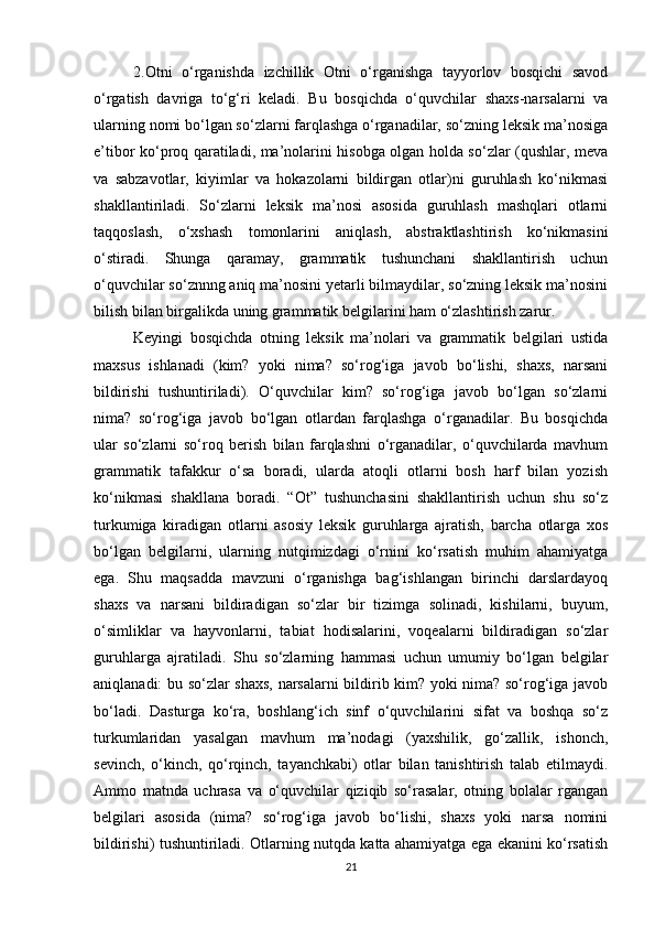 2.Otni   o‘rganishda   izchillik   Otni   o‘rganishga   tayyorlov   bosqichi   savod
o‘rgatish   davriga   to‘g‘ri   keladi.   Bu   bosqichda   o‘quvchilar   shaxs-narsalarni   va
ularning nomi bo‘lgan so‘zlarni farqlashga o‘rganadilar, so‘zning leksik ma’nosiga
e’tibor ko‘proq qaratiladi, ma’nolarini hisobga olgan holda so‘zlar (qushlar, meva
va   sabzavotlar,   kiyimlar   va   hokazolarni   bildirgan   otlar)ni   guruhlash   ko‘nikmasi
shakllantiriladi.   So‘zlarni   leksik   ma’nosi   asosida   guruhlash   mashqlari   otlarni
taqqoslash,   o‘xshash   tomonlarini   aniqlash,   abstraktlashtirish   ko‘nikmasini
o‘stiradi.   Shunga   qaramay,   grammatik   tushunchani   shakllantirish   uchun
o‘quvchilar so‘znnng aniq ma’nosini yetarli bilmaydilar, so‘zning leksik ma’nosini
bilish bilan birgalikda uning grammatik belgilarini ham o‘zlashtirish zarur. 
Keyingi   bosqichda   otning   leksik   ma’nolari   va   grammatik   belgilari   ustida
maxsus   ishlanadi   (kim?   yoki   nima?   so‘rog‘iga   javob   bo‘lishi,   shaxs,   narsani
bildirishi   tushuntiriladi).   O‘quvchilar   kim?   so‘rog‘iga   javob   bo‘lgan   so‘zlarni
nima?   so‘rog‘iga   javob   bo‘lgan   otlardan   farqlashga   o‘rganadilar.   Bu   bosqichda
ular   so‘zlarni   so‘roq   berish   bilan   farqlashni   o‘rganadilar,   o‘quvchilarda   mavhum
grammatik   tafakkur   o‘sa   boradi,   ularda   atoqli   otlarni   bosh   harf   bilan   yozish
ko‘nikmasi   shakllana   boradi.   “Ot”   tushunchasini   shakllantirish   uchun   shu   so‘z
turkumiga   kiradigan   otlarni   asosiy   leksik   guruhlarga   ajratish,   barcha   otlarga   xos
bo‘lgan   belgilarni,   ularning   nutqimizdagi   o‘rnini   ko‘rsatish   muhim   ahamiyatga
ega.   Shu   maqsadda   mavzuni   o‘rganishga   bag‘ishlangan   birinchi   darslardayoq
shaxs   va   narsani   bildiradigan   so‘zlar   bir   tizimga   solinadi,   kishilarni,   buyum,
o‘simliklar   va   hayvonlarni,   tabiat   hodisalarini,   voqealarni   bildiradigan   so‘zlar
guruhlarga   ajratiladi.   Shu   so‘zlarning   hammasi   uchun   umumiy   bo‘lgan   belgilar
aniqlanadi: bu so‘zlar shaxs, narsalarni bildirib kim? yoki nima? so‘rog‘iga javob
bo‘ladi.   Dasturga   ko‘ra,   boshlang‘ich   sinf   o‘quvchilarini   sifat   va   boshqa   so‘z
turkumlaridan   yasalgan   mavhum   ma’nodagi   (yaxshilik,   go‘zallik,   ishonch,
sevinch,   o‘kinch,   qo‘rqinch,   tayanchkabi)   otlar   bilan   tanishtirish   talab   etilmaydi.
Ammo   matnda   uchrasa   va   o‘quvchilar   qiziqib   so‘rasalar,   otning   bolalar   rgangan
belgilari   asosida   (nima?   so‘rog‘iga   javob   bo‘lishi,   shaxs   yoki   narsa   nomini
bildirishi) tushuntiriladi. Otlarning nutqda katta ahamiyatga ega ekanini ko‘rsatish
21 