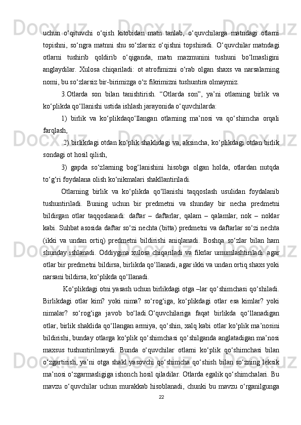 uchun   o‘qituvchi   o‘qish   kitobidan   matn   tanlab,   o‘quvchilarga   matndagi   otlarni
topishni,  so‘ngra  matnni   shu  so‘zlarsiz   o‘qishni   topshiradi.  O‘quvchilar  matndagi
otlarni   tushirib   qoldirib   o‘qiganda,   matn   mazmunini   tushuni   bo‘lmasligini
anglaydilar.   Xulosa   chiqariladi:   ot   atrofimizni   o‘rab   olgan   shaxs   va   narsalarning
nomi, bu so‘zlarsiz bir-birimizga o‘z fikrimizni tushuntira olmaymiz. 
3.Otlarda   son   bilan   tanishtirish.   “Otlarda   son”,   ya’ni   otlarning   birlik   va
ko‘plikda qo‘llanishi ustida ishlash jarayonida o‘quvchilarda: 
1)   birlik   va   ko‘plikdaqo‘llangan   otlarning   ma’nosi   va   qo‘shimcha   orqali
farqlash,
 2) birlikdagi otdan ko‘plik shaklidagi va, aksincha, ko‘plikdagi otdan birlik
sondagi ot hosil qilish, 
3)   gapda   so‘zlarning   bog‘lanishini   hisobga   olgan   holda,   otlardan   nutqda
to‘g‘ri foydalana olish ko‘nikmalari shakllantiriladi. 
Otlarning   birlik   va   ko‘plikda   qo‘llanishi   taqqoslash   usulidan   foydalanib
tushuntiriladi.   Buning   uchun   bir   predmetni   va   shunday   bir   necha   predmetni
bildirgan   otlar   taqqoslanadi:   daftar   –   daftarlar,   qalam   –   qalamlar,   nok   –   noklar
kabi. Suhbat asosida daftar so‘zi nechta (bitta) predmetni va daftarlar so‘zi nechta
(ikki   va   undan   ortiq)   predmetni   bildirishi   aniqlanadi.   Boshqa   so‘zlar   bilan   ham
shunday  ishlanadi.  Oddiygina  xulosa  chiqariladi   va  fikrlar   umumlashtiriladi:  agar
otlar bir predmetni bildirsa, birlikda qo‘llanadi, agar ikki va undan ortiq shaxs yoki
narsani bildirsa, ko‘plikda qo‘llanadi.
 Ko‘plikdagi otni yasash uchun birlikdagi otga –lar qo‘shimchasi qo‘shiladi.
Birlikdagi   otlar   kim?   yoki   nima?   so‘rog‘iga,   ko‘plikdagi   otlar   esa   kimlar?   yoki
nimalar?   so‘rog‘iga   javob   bo‘ladi.O‘quvchilariga   faqat   birlikda   qo‘llanadigan
otlar, birlik shaklida qo‘llangan armiya, qo‘shin, xalq kabi otlar ko‘plik ma’nosini
bildirishi, bunday otlarga ko‘plik qo‘shimchasi qo‘shilganda anglatadigan ma’nosi
maxsus   tushuntirilmaydi.   Bunda   o‘quvchilar   otlarni   ko‘plik   qo‘shimchasi   bilan
o‘zgartirish,  ya’ni   otga  shakl  yasovchi  qo‘shimcha  qo‘shish   bilan  so‘zning  leksik
ma’nosi o‘zgarmasligiga ishonch hosil qiladilar. Otlarda egalik qo‘shimchalari. Bu
mavzu  o‘quvchilar  uchun  murakkab hisoblanadi,  chunki  bu  mavzu o‘rganilgunga
22 
