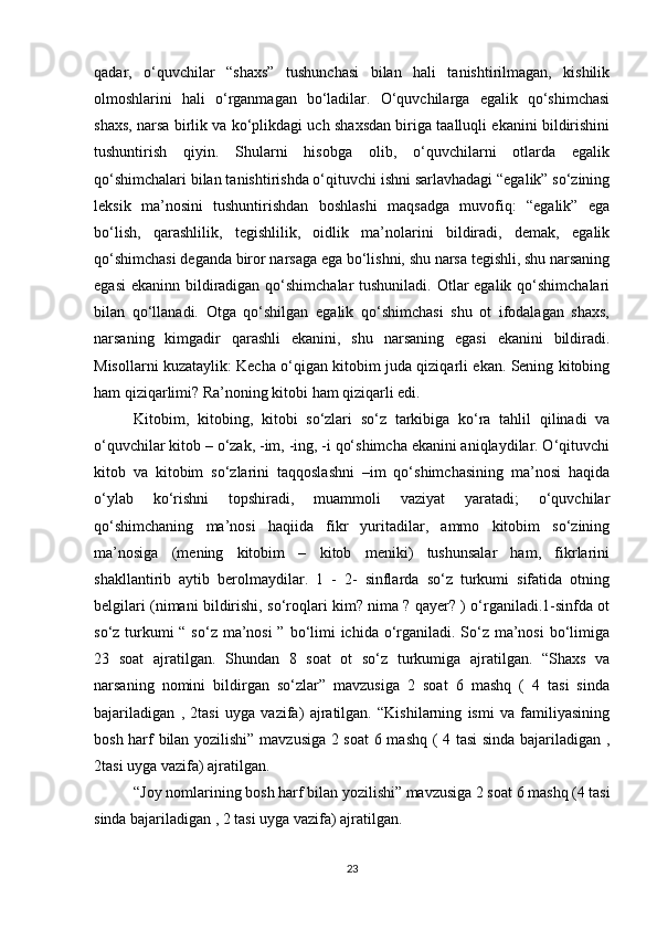 qadar,   o‘quvchilar   “shaxs”   tushunchasi   bilan   hali   tanishtirilmagan,   kishilik
olmoshlarini   hali   o‘rganmagan   bo‘ladilar.   O‘quvchilarga   egalik   qo‘shimchasi
shaxs, narsa birlik va ko‘plikdagi uch shaxsdan biriga taalluqli ekanini bildirishini
tushuntirish   qiyin.   Shularni   hisobga   olib,   o‘quvchilarni   otlarda   egalik
qo‘shimchalari bilan tanishtirishda o‘qituvchi ishni sarlavhadagi “egalik” so‘zining
leksik   ma’nosini   tushuntirishdan   boshlashi   maqsadga   muvofiq:   “egalik”   ega
bo‘lish,   qarashlilik,   tegishlilik,   oidlik   ma’nolarini   bildiradi,   demak,   egalik
qo‘shimchasi deganda biror narsaga ega bo‘lishni, shu narsa tegishli, shu narsaning
egasi  ekaninn bildiradigan qo‘shimchalar  tushuniladi. Otlar egalik qo‘shimchalari
bilan   qo‘llanadi.   Otga   qo‘shilgan   egalik   qo‘shimchasi   shu   ot   ifodalagan   shaxs,
narsaning   kimgadir   qarashli   ekanini,   shu   narsaning   egasi   ekanini   bildiradi.
Misollarni kuzataylik: Kecha o‘qigan kitobim juda qiziqarli ekan. Sening kitobing
ham qiziqarlimi? Ra’noning kitobi ham qiziqarli edi. 
Kitobim,   kitobing,   kitobi   so‘zlari   so‘z   tarkibiga   ko‘ra   tahlil   qilinadi   va
o‘quvchilar kitob – o‘zak, -im, -ing, -i qo‘shimcha ekanini aniqlaydilar. O‘qituvchi
kitob   va   kitobim   so‘zlarini   taqqoslashni   –im   qo‘shimchasining   ma’nosi   haqida
o‘ylab   ko‘rishni   topshiradi,   muammoli   vaziyat   yaratadi;   o‘quvchilar
qo‘shimchaning   ma’nosi   haqiida   fikr   yuritadilar,   ammo   kitobim   so‘zining
ma’nosiga   (mening   kitobim   –   kitob   meniki)   tushunsalar   ham,   fikrlarini
shakllantirib   aytib   berolmaydilar.   1   -   2-   sinflarda   so‘z   turkumi   sifatida   otning
belgilari (nimani bildirishi, so‘roqlari kim? nima ? qayer? ) o‘rganiladi.1-sinfda ot
so‘z turkumi “ so‘z ma’nosi  ” bo‘limi  ichida o‘rganiladi. So‘z ma’nosi  bo‘limiga
23   soat   ajratilgan.   Shundan   8   soat   ot   so‘z   turkumiga   ajratilgan.   “Shaxs   va
narsaning   nomini   bildirgan   so‘zlar”   mavzusiga   2   soat   6   mashq   (   4   tasi   sinda
bajariladigan   ,   2tasi   uyga   vazifa)   ajratilgan.   “Kishilarning   ismi   va   familiyasining
bosh harf bilan yozilishi” mavzusiga 2 soat  6 mashq ( 4 tasi sinda bajariladigan ,
2tasi uyga vazifa) ajratilgan. 
“Joy nomlarining bosh harf bilan yozilishi” mavzusiga 2 soat 6 mashq (4 tasi
sinda bajariladigan , 2 tasi uyga vazifa) ajratilgan. 
23 