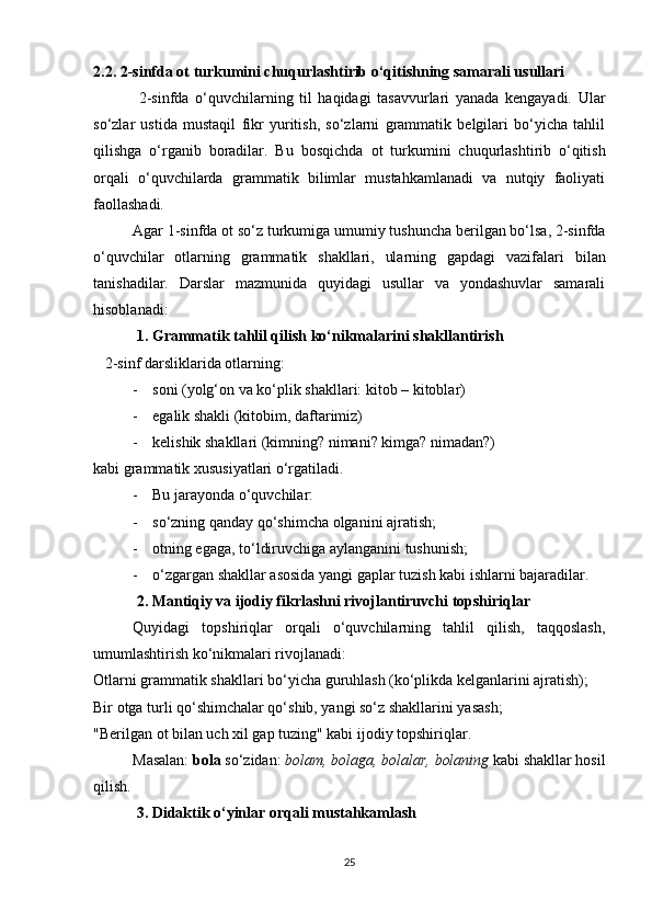 2.2. 2-sinfda ot turkumini chuqurlashtirib o‘qitishning samarali usullari
  2-sinfda   o‘quvchilarning   til   haqidagi   tasavvurlari   yanada   kengayadi.   Ular
so‘zlar   ustida   mustaqil   fikr   yuritish,   so‘zlarni   grammatik   belgilari   bo‘yicha   tahlil
qilishga   o‘rganib   boradilar.   Bu   bosqichda   ot   turkumini   chuqurlashtirib   o‘qitish
orqali   o‘quvchilarda   grammatik   bilimlar   mustahkamlanadi   va   nutqiy   faoliyati
faollashadi.
Agar 1-sinfda ot so‘z turkumiga  umumiy tushuncha  berilgan bo‘lsa, 2-sinfda
o‘quvchilar   otlarning   grammatik   shakllari,   ularning   gapdagi   vazifalari   bilan
tanishadilar.   Darslar   mazmunida   quyidagi   usullar   va   yondashuvlar   samarali
hisoblanadi:
 1. Grammatik tahlil qilish ko‘nikmalarini shakllantirish
    2-sinf darsliklarida otlarning:
- soni  (yolg‘on va ko‘plik shakllari:  kitob – kitoblar )
- egalik shakli  (kitobim, daftarimiz)
- kelishik shakllari  (kimning? nimani? kimga? nimadan?)
kabi grammatik xususiyatlari o‘rgatiladi.
- Bu jarayonda o‘quvchilar:
- so‘zning qanday qo‘shimcha olganini ajratish;
- otning egaga, to‘ldiruvchiga aylanganini tushunish;
- o‘zgargan shakllar asosida yangi gaplar tuzish kabi ishlarni bajaradilar.
 2. Mantiqiy va ijodiy fikrlashni rivojlantiruvchi topshiriqlar
Quyidagi   topshiriqlar   orqali   o‘quvchilarning   tahlil   qilish,   taqqoslash,
umumlashtirish ko‘nikmalari rivojlanadi:
Otlarni grammatik shakllari bo‘yicha guruhlash (ko‘plikda kelganlarini ajratish);
Bir otga turli qo‘shimchalar qo‘shib, yangi so‘z shakllarini yasash;
"Berilgan ot bilan uch xil gap tuzing" kabi ijodiy topshiriqlar.
Masalan:  bola  so‘zidan:  bolam, bolaga, bolalar, bolaning  kabi shakllar hosil
qilish.
 3. Didaktik o‘yinlar orqali mustahkamlash
25 
