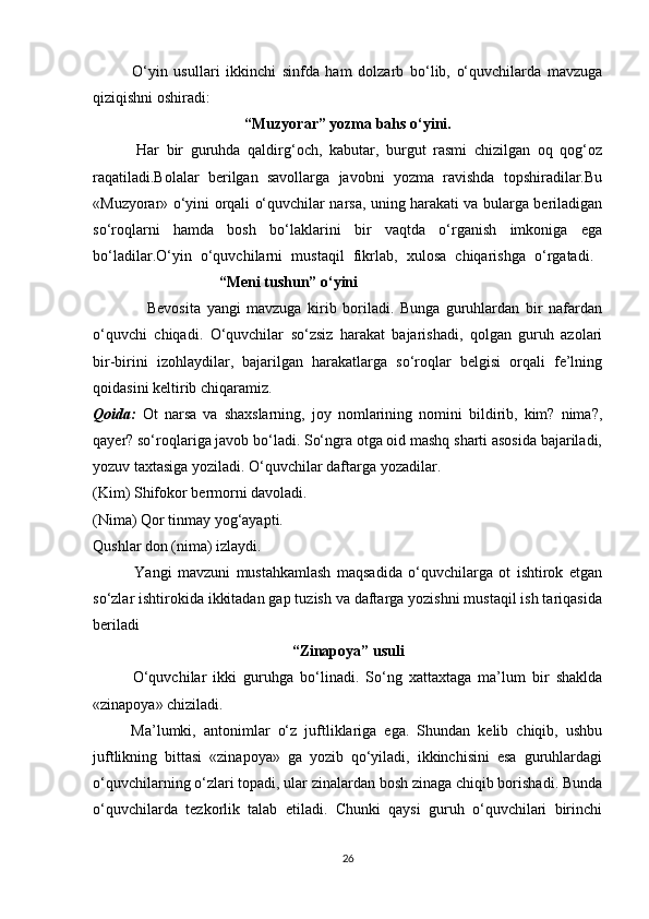 O‘yin   usullari   ikkinchi   sinfda   ham   dolzarb   bo‘lib,   o‘quvchilarda   mavzuga
qiziqishni oshiradi:
“Muzyorar” yozma bahs o‘yini.
            Har   bir   guruhda   qaldirg‘och,   kabutar,   burgut   rasmi   chizilgan   oq   qog‘oz
raqatiladi.Bolalar   berilgan   savollarga   javobni   yozma   ravishda   topshiradilar.Bu
«Muzyorar» o‘yini orqali o‘quvchilar narsa, uning harakati va bularga beriladigan
so‘roqlarni   hamda   bosh   bo‘laklarini   bir   vaqtda   o‘rganish   imkoniga   ega
bo‘ladilar.O‘yin   o‘quvchilarni   mustaqil   fikrlab,   xulosa   chiqarishga   o‘rgatadi.  
                                 “Meni tushun” o‘yini
                  Bevosita   yangi   mavzuga   kirib   boriladi.   Bunga   guruhlardan   bir   nafardan
o‘quvchi   chiqadi.   O‘quvchilar   so‘zsiz   harakat   bajarishadi,   qolgan   guruh   azolari
bir-birini   izohlaydilar,   bajarilgan   harakatlarga   so‘roqlar   belgisi   orqali   fe’lning
qoidasini keltirib chiqaramiz. 
Qoida:   Ot   narsa   va   shaxslarning,   joy   nomlarining   nomini   bildirib,   kim?   nima?,
qayer? so‘roqlariga javob bo‘ladi. So‘ngra otga oid mashq sharti asosida bajariladi,
yozuv taxtasiga yoziladi. O‘quvchilar daftarga yozadilar.
(Kim) Shifokor bermorni davoladi. 
(Nima) Qor tinmay yog‘ayapti. 
Qushlar don (nima) izlaydi. 
              Yangi   mavzuni   mustahkamlash   maqsadida   o‘quvchilarga   ot   ishtirok   etgan
so‘zlar ishtirokida ikkitadan gap tuzish va daftarga yozishni mustaqil ish tariqasida
beriladi
“Zinapoya” usuli
            O‘quvchilar   ikki   guruhga   bo‘linadi.   So‘ng   xattaxtaga   ma’lum   bir   shaklda
«zinapoya» chiziladi. 
          Ma’lumki,   antonimlar   o‘z   juftliklariga   ega.   Shundan   kelib   chiqib,   ushbu
juftlikning   bittasi   «zinapoya»   ga   yozib   qo‘yiladi,   ikkinchisini   esa   guruhlardagi
o‘quvchilarning o‘zlari topadi, ular zinalardan bosh zinaga chiqib borishadi. Bunda
o‘quvchilarda   tezkorlik   talab   etiladi.   Chunki   qaysi   guruh   o‘quvchilari   birinchi
26 