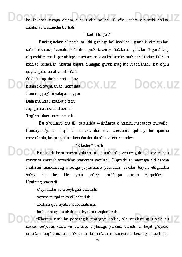 bo‘lib   bosh   zinaga   chiqsa,   ular   g‘olib   bo‘ladi.   Sinfda   nechta   o‘quvchi   bo‘lsa,
zinalar soni shuncha bo‘ladi. 
“Izohli lug‘at”  
               Buning uchun o‘quvchilar ikki guruhga bo‘linadilar.1-guruh ishtirokchilari
so‘z birikmasi, frazeologik birikma yoki tasviriy ifodalarni  aytadilar. 2-guruhdagi
o‘quvchilar esa 1- guruhdagilar aytgan so‘z va birikmalar ma’nosini tezkorlik bilan
izohlab   beradilar.   Shartni   bajara   olmagan   guruh   mag‘lub   hisoblanadi.   Bu   o‘yin
quyidagicha amalga oshiriladi: 
O‘zbekning shoh taomi: palov 
Ertalabki ovqatlanish: nonushta 
Ilonning yog‘ini yalagan: ayyor 
Dala malikasi: makkajo‘xori 
Aql gimnastikasi: shaxmat 
Tog‘ malikasi: archa va x.k. 
                Bu   o‘yinlarni   ona   tili   darslarida   4-sinflarda   o‘tkazish   maqsadga   muvofiq.
Bunday   o‘yinlar   faqat   bir   mavzu   doirasida   cheklanib   qolmay   bir   qancha
mavzularda, ko‘proq takrorlash darslarida o‘tkazilishi mumkin. 
                                              “Klaster” usuli  
               Bu usulda biror mavzu yoki matn tanlanib, o‘quvchining diqqati aynan shu
mavzuga   qaratish   yuzasidan   markazga   yoziladi.  O‘quvchilar   mavzuga   oid  barcha
fikrlarini   markazning   atrofiga   joylashtirib   yozadilar.   Fikrlar   bayon   etilgandan
so‘ng   har   bir   fikr   yoki   so‘zni   toifalarga   ajratib   chiqadilar.  
Usulning maqsadi:
- o‘quvchilar so‘z boyligini oshirish; 
- yozma nutqni takomillashtirish; 
- fikrlash qobiliyatini shakllantirish; 
- toifalarga ajrata olish qobiliyatini rivojlantirish. 
          «Klaster»   usuli-bu   pedagogik   strategiya   bo‘lib,   o‘quvchilarning   u   yoki   bu
mavzu   bo‘yicha   erkin   va   bemalol   o‘ylashga   yordam   beradi.   U   faqat   g‘oyalar
orasidagi   bog‘lanishlarni   fikrlashni   ta’minlash   imkoniyatini   beradigan   tuzilmani
27 