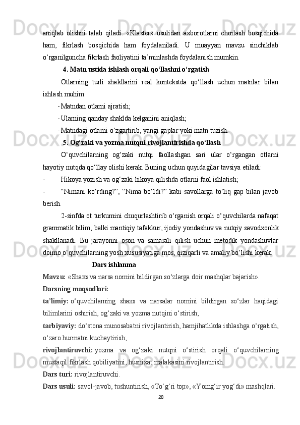 aniqlab   olishni   talab   qiladi.   «Klaster»   usulidan   axborotlarni   chorlash   bosqichida
ham,   fikrlash   bosqichida   ham   foydalaniladi.   U   muayyan   mavzu   sinchiklab
o‘rganilguncha fikrlash faoliyatini ta’minlashda foydalanish mumkin. 
 4. Matn ustida ishlash orqali qo‘llashni o‘rgatish
Otlarning   turli   shakllarini   real   kontekstda   qo‘llash   uchun   matnlar   bilan
ishlash muhim:
- Matndan otlarni ajratish;
- Ularning qanday shaklda kelganini aniqlash;
- Matndagi otlarni o‘zgartirib, yangi gaplar yoki matn tuzish.
 5. Og‘zaki va yozma nutqni rivojlantirishda qo‘llash
O‘quvchilarning   og‘zaki   nutqi   faollashgan   sari   ular   o‘rgangan   otlarni
hayotiy nutqda qo‘llay olishi kerak. Buning uchun quyidagilar tavsiya etiladi:
- Hikoya yozish va og‘zaki hikoya qilishda otlarni faol ishlatish;
- “Nimani   ko‘rding?”,  “Nima   bo‘ldi?”  kabi   savollarga   to‘liq   gap  bilan   javob
berish.
2-sinfda ot turkumini chuqurlashtirib o‘rganish orqali o‘quvchilarda nafaqat
grammatik bilim, balki  mantiqiy tafakkur ,  ijodiy yondashuv  va  nutqiy savodxonlik
shakllanadi.   Bu   jarayonni   oson   va   samarali   qilish   uchun   metodik   yondashuvlar
doimo o‘quvchilarning yosh xususiyatiga mos, qiziqarli va amaliy bo‘lishi kerak.
                            Dars ishlanma
Mavzu:   «Shaxs va narsa nomini bildirgan so‘zlarga doir mashqlar bajarish».
Darsning maqsadlari:  
ta’limiy:   o‘quvchilarning   shaxs   va   narsalar   nomini   bildirgan   so‘zlar   haqidagi
bilimlarini oshirish, og‘zaki va yozma nutqini o‘stirish;
tarbiyaviy:   do‘stona munosabatni rivojlantirish, hamjihatlikda ishlashga o‘rgatish,
o‘zaro hurmatni kuchaytirish;
rivojlantiruvchi:   yozma   va   og‘zaki   nutqni   o‘stirish   orqali   o‘quvchilarning
mustaqil fikrlash qobiliyatini, husnixat malakasini rivojlantirish.
Dars turi:   rivojlantiruvchi.
Dars usuli:   savol-javob, tushuntirish, «To‘g‘ri top», «Yomg‘ir yog‘di» mashqlari.
28 