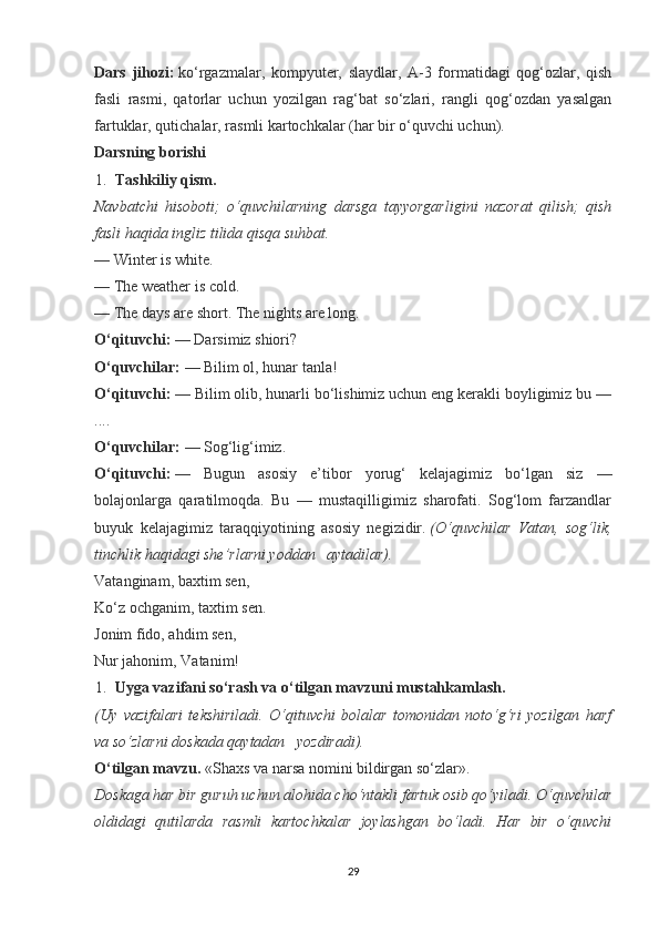 Dars   jihozi:   ko‘rgazmalar,   kompyuter,   slaydlar,   A-3   formatidagi   qog‘ozlar,   qish
fasli   rasmi,   qatorlar   uchun   yozilgan   rag‘bat   so‘zlari,   rangli   qog‘ozdan   yasalgan
fartuklar, qutichalar, rasmli kartochkalar (har bir o‘quvchi uchun).
Darsning borishi
1. Tashkiliy qism.
Navbatchi   hisoboti;   o‘quvchilarning   darsga   tayyorgarligini   nazorat   qilish;   qish
fasli haqida ingliz tilida qisqa suhbat.
— Winter is white.
— The weather is cold.
— The days are short. The nights are long.
O‘qituvchi:   — Darsimiz shiori?
O‘quvchilar:   — Bilim ol, hunar tanla!
O‘qituvchi:   — Bilim olib, hunarli bo‘lishimiz uchun eng kerakli boyligimiz bu —
....
O‘quvchilar:   — Sog‘lig‘imiz.
O‘qituvchi:   —   Bugun   asosiy   e’tibor   yorug‘   kelajagimiz   bo‘lgan   siz   —
bolajonlarga   qaratilmoqda.   Bu   —   mustaqilligimiz   sharofati.   Sog‘lom   farzandlar
buyuk   kelajagimiz   taraqqiyotining   asosiy   negizidir.   (O‘quvchilar   Vatan,   sog‘lik,
tinchlik haqidagi she’rlarni yoddan     aytadilar).
Vatanginam, baxtim sen,
Ko‘z ochganim, taxtim sen.
Jonim fido, ahdim sen,
Nur jahonim, Vatanim!
1. Uyga vazifani so‘rash va o‘tilgan mavzuni mustahkamlash.
(Uy   vazifalari   tekshiriladi.   O‘qituvchi   bolalar   tomonidan   noto‘g‘ri   yozilgan   harf
va so‘zlarni doskada qaytadan     yozdiradi).
O‘tilgan mavzu.   «Shaxs va narsa nomini bildirgan so‘zlar».
Doskaga har bir guruh uchun alohida cho‘ntakli fartuk osib qo‘yiladi. O‘quvchilar
oldidagi   qutilarda   rasmli   kartochkalar   joylashgan   bo‘ladi.   Har   bir   o‘quvchi
29 