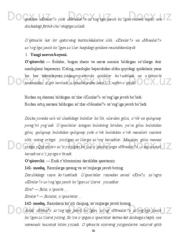 qutidan   «Kimlar?»   yoki   «Nimalar?»   so‘rog‘iga   javob   bo‘lgan   rasmni   topib,   uni
doskadagi fartuk cho‘ntagiga soladi.
 
O‘qituvchi   har   bir   qatorning   kartochkalarini   olib,   «Kimlar?»   va   «Nimalar?»
so‘rog‘iga javob bo‘lgan so‘zlar haqidagi qoidani mustahkamlaydi.
1. Yangi mavzu bayoni.
O‘qituvchi:   —   Bolalar,   bugun   shaxs   va   narsa   nomini   bildirgan   so‘zlarga   doir
mashqlarni bajaramiz. Keling, mashqlar bajarishdan oldin quyidagi qoidalarni yana
bir   bor   takrorlaymiz   (videoproyektorda   qoidalar   ko‘rsatiladi   va   o‘qituvchi
tomonidan     o‘qib beriladi, o‘quvchilardan ham 2, 3 nafari o‘qiydi):
 
Birdan oq shaxsni bildirgan so‘zlar «Kimlar?» so‘rog‘iga javob bo‘ladi.               
Birdan ortiq narsani bildirgan so‘zlar «Nimalar?» so‘rog‘iga javob bo‘ladi.              
 
Doska   yonida  uch  xil   shakldagi  bulutlar   bo‘lib,  ulardan  gilos,   o‘rik   va  qulupnay
yomg‘iri   yog‘adi.   O‘quvchilar   istagan   bulutning   biridan,   ya’ni   gilos   bulutidan
gilos,   qulupnay   bulutidan   qulupnay   yoki   o‘rik   bulutidan   o‘rik   mevalari   rasmini
olib,   uning   ortiga       yozilgan   so‘zlarga   so‘roq   beradilar.   Masalan,   gilos   mevasi
ortiga «Quyonlar» so‘zi yozilgan bo‘lsa, o‘quvchi unga «Nimalar?» — deya savol
beradi va o‘z joyiga o‘tiradi.
O‘qituvchi:   — Endi e’tiborimizni darslikka qaratamiz.
141- mashq . Rasmlarga qarang va so‘roqlarga javob bering.
Darslikdagi   rasm   ko‘rsatiladi.   O‘quvchilar   rasmdan   avval   «Kim?»,   so‘ngra
«Kimlar?» so‘rog‘iga javob bo‘lgan so‘zlarni     yozadilar.
Kim? — Bola, o‘quvchi….
Kimlar? — Bolalar, o‘quvchilar…
142- mashq.   Rasmlarni ko‘rib chiqing, so‘roqlarga javob bering.
Avval   «Nima?»   so‘rog‘iga   javob   bo‘lgan,   so‘ng   «Nimalar?»   so‘rog‘iga   javob
bo‘lgan so‘zlarni yozing. So‘zni o‘qigan o‘quvchilar ketma-ket doskaga chiqib, uni
namunali   husnixat   bilan   yozadi.   O‘qituvchi   ularning   yozganlarini   nazorat   qilib
30 