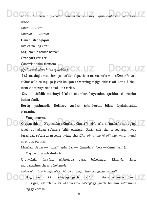 boradi.   O‘tirgan   o‘quvchilar   ham   mashqni   chiroyli   qilib   daftarga       yozishlari
kerak.
Nima? — Lola…
Nimalar? — Lolalar…
Dam olish daqiqasi.
Biz Vatanning ertasi,
Sog‘lommiz hamda bardam,
Ozod yurt vorislari
Qadamlar doim shaxdam.
(Qo‘l harakatlari bilan aytadilar) .
. 143- mashqda   matn berilgan bo‘lib, o‘quvchilar matnni ko‘chirib, «Kimlar?» va     
«Nimalar?»   so‘rog‘iga   javob   bo‘lgan   so‘zlarning   tagiga   chizishlari   kerak.   Ushbu
matn videoproyektor orqali ko‘rsatiladi:
  Suv   —   tiriklik   manbayi.   Undan   odamlar,   hayvonlar,   qushlar,   ekinzorlar
bahra oladi.
Borliq   yashnaydi.   Bolalar,   suvdan   tejamkorlik   bilan   foydalanishni
o‘rganing.              
1. Yangi mavzu.
O‘qituvchi:   — O‘quvchilar «Kim?», «Kimlar?», «Nima?», «Nimalar?» so‘rog‘iga
javob   bo‘ladigan   so‘zlarni   bilib   oldingiz.   Qani,   endi   shu   so‘roqlarga   javob
beradigan   so‘zlarga   misollar   ayting-chi?   (Har   bir   o‘quvchi   bittadan   misol   aytadi
va so‘roq beradi).
Masalan: Daftar — (nima?), qalamlar —     (nimalar?), bola — (kim?) va h.k.
1. O‘quvchilarni baholash.
O‘quvchilar   darsdagi   ishtirokiga   qarab   baholanadi.   Ekranda   ularni
rag‘batlantiruvchi so‘z ko‘rinadi:
Bolajonlar, barchangiz a’lo ishtirok etdingiz.  Hammangizga rahmat!                
1. Uyga   vazifa.   144-   mashqdagi   gaplarni   ko‘chirib,   shaxs   va   narsa   nomini
bildirgan,   «Kimlar?»   va   «Nimalar?»   so‘rog‘iga   javob   bo‘lgan   so‘zlarning
tagiga chizish.
31 