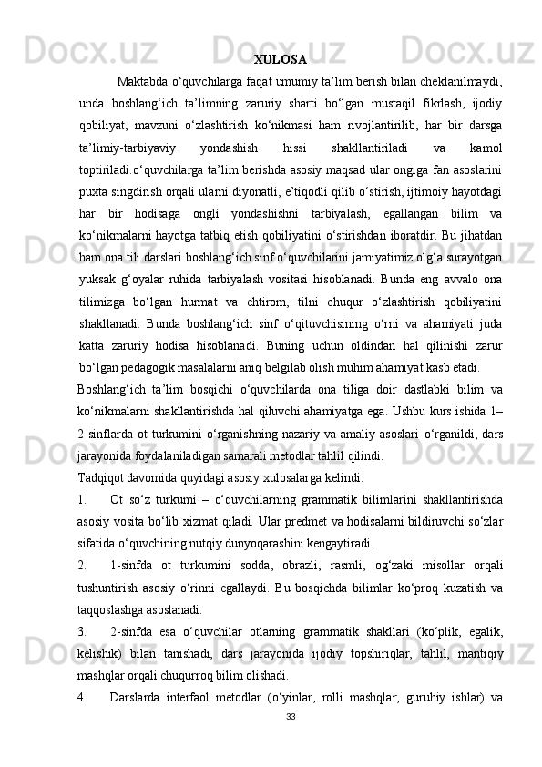 XULOSA  
           Maktabda o‘quvchilarga faqat umumiy ta’lim berish bilan cheklanilmaydi,
unda   boshlang‘ich   ta’limning   zaruriy   sharti   bo‘lgan   mustaqil   fikrlash,   ijodiy
qobiliyat,   mavzuni   o‘zlashtirish   ko‘nikmasi   ham   rivojlantirilib,   har   bir   darsga
ta’limiy-tarbiyaviy   yondashish   hissi   shakllantiriladi   va   kamol
toptiriladi.o‘quvchilarga ta’lim berishda asosiy maqsad ular ongiga fan asoslarini
puxta singdirish orqali ularni diyonatli, e’tiqodli qilib o‘stirish, ijtimoiy hayotdagi
har   bir   hodisaga   ongli   yondashishni   tarbiyalash,   egallangan   bilim   va
ko‘nikmalarni hayotga tatbiq etish qobiliyatini  o‘stirishdan iboratdir. Bu jihatdan
ham ona tili darslari boshlang‘ich sinf o‘quvchilarini jamiyatimiz olg‘a surayotgan
yuksak   g‘oyalar   ruhida   tarbiyalash   vositasi   hisoblanadi.   Bunda   eng   avvalo   ona
tilimizga   bo‘lgan   hurmat   va   ehtirom,   tilni   chuqur   o‘zlashtirish   qobiliyatini
shakllanadi.   Bunda   boshlang‘ich   sinf   o‘qituvchisining   o‘rni   va   ahamiyati   juda
katta   zaruriy   hodisa   hisoblanadi.   Buning   uchun   oldindan   hal   qilinishi   zarur
bo‘lgan pedagogik masalalarni aniq belgilab olish muhim ahamiyat kasb etadi.
Boshlang‘ich   ta’lim   bosqichi   o‘quvchilarda   ona   tiliga   doir   dastlabki   bilim   va
ko‘nikmalarni shakllantirishda hal qiluvchi ahamiyatga ega. Ushbu kurs ishida 1–
2-sinflarda   ot   turkumini   o‘rganishning   nazariy   va  amaliy   asoslari   o‘rganildi,   dars
jarayonida foydalaniladigan samarali metodlar tahlil qilindi.
Tadqiqot davomida quyidagi asosiy xulosalarga kelindi:
1. Ot   so‘z   turkumi   –   o‘quvchilarning   grammatik   bilimlarini   shakllantirishda
asosiy vosita bo‘lib xizmat qiladi. Ular predmet va hodisalarni bildiruvchi so‘zlar
sifatida o‘quvchining nutqiy dunyoqarashini kengaytiradi.
2. 1-sinfda   ot   turkumini   sodda,   obrazli,   rasmli,   og‘zaki   misollar   orqali
tushuntirish   asosiy   o‘rinni   egallaydi.   Bu   bosqichda   bilimlar   ko‘proq   kuzatish   va
taqqoslashga asoslanadi.
3. 2-sinfda   esa   o‘quvchilar   otlarning   grammatik   shakllari   (ko‘plik,   egalik,
kelishik)   bilan   tanishadi,   dars   jarayonida   ijodiy   topshiriqlar,   tahlil,   mantiqiy
mashqlar  orqali chuqurroq bilim olishadi.
4. Darslarda   interfaol   metodlar   (o‘yinlar,   rolli   mashqlar,   guruhiy   ishlar)   va
33 