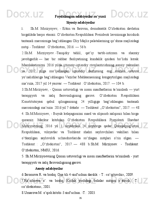 Foydalangan adabiyotlar ro‘yxati
Siyosiy adabiyotlar 
1. Sh.M.   Mirziyoyev ,   -   Erkin   va   farovon,   demokratik   O‘zbekiston   davlatini
birgalikda barpo etamiz. O‘zbekiston Respublikasi Prezidenti lavozimiga kirishish
tantanali marosimiga bag‘ishlangan Oliy Majlis palatalarining qo‘shma majlisidagi
nutqi - Toshkent   : O‘zbekiston, 2016.   — 56 b.
2.Sh.M.   Mirziyoyev.   -Tanqidiy   tahlil,   qat iy   tartib-intizom   va   shaxsiyʼ
javobgarlik   —   har   bir   rahbar   faoliyatining   kundalik   qoidasi   bo‘lishi   kerak.
Mamlakatimizni   2016   yilda   ijtimoiy-iqtisodiy   rivojlantirishning   asosiy   yakunlari
va   2017   yilga   mo‘ljallangan   iqtisodiy   dasturning   eng   muhim   ustuvor
yo‘nalishlariga  bag‘ishlangan  Vazirlar  Mahkamasining   kengaytirilgan  majlisidagi
ma ruza, 2017 yil 14 yanvar. — Toshkent	
ʼ   : O‘zbekiston, 2017.   — 104 b.
3.Sh.M.Mirziyoev, -  Qonun ustuvorligi  va inson manfaatlarini  ta minlash	
ʼ   — yurt
taraqqiyoti   va   xalq   farovonligining   garovi.   O‘zbekiston   Respublikasi
Konstitutsiyasi   qabul   qilinganining   24   yilligiga   bag‘ishlangan   tantanali
marosimdagi ma ruza. 2016 yil 7 dekabr 	
ʼ   — Toshkent: „O‘zbekiston“, 2017.   — 48
4. Sh.M.Mirziyoev, - Buyuk kelajagimizni mard va olijanob xalqimiz bilan birga
quramiz.   Mazkur   kitobdan   O‘zbekiston   Respublikasi   Prezidenti   Shavkat
Mirziyoevning   2016   yil   1   noyabrdan   24   noyabrga   qadar   Qoraqalpog‘iston
Respublikasi,   viloyatlar   va   Toshkent   shahri   saylovchilari   vakillari   bilan
o‘tkazilgan   saylovoldi   uchrashuvlarida   so‘zlagan   nutqlari   o‘rin   olgan.   —
Toshkent:   :   „O‘zbekiston“,   2017.   —   488   b. Sh.M.   Mirziyoev.   -   Toshkent:
O‘zbekiston, NMIU, 2016.
5. Sh.M.Mirziyoevning Qonun ustuvorligi va inson manfaatlarini ta'minlash - yurt
taraqqiyoti va xalq farovonligining garovi.
                Asosiy adabiyotlar
6.Ikromova R. va boshq. Ona tili 4-sinf uchun darslik. - T.: «o‘qituvchi», 2009.
7.Ro‘ziboeva   o‘.   va   boshq.   Kichik   yoshdagi   bolalar   nutqini   o‘stirish.   -T.:
«o‘zbekiston», 2001.
8.Umarova M. o‘qish kitobi-3 sinf uchun. -T.: 2003.
35 